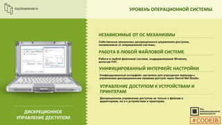 УРОВЕНЬ ОПЕРАЦИОННОЙ СИСТЕМЫ
НЕЗАВИСИМЫЕ ОТ ОС МЕХАНИЗМЫ
Собственные механизмы дискреционного управления доступом,
независимые от операционной системы.
РАБОТА В ЛЮБОЙ ФАЙЛОВОЙ СИСТЕМЕ
УНИФИЦИРОВАННЫЙ ИНТЕРФЕЙС НАСТРОЙКИ
УПРАВЛЕНИЕ ДОСТУПОМ К УСТРОЙСТВАМ И
ПРИНТЕРАМ
ДИСКРЕЦИОННОЕ
УПРАВЛЕНИЕ ДОСТУПОМ
Работа в любой файловой системе, поддерживаемой Windows,
включая FAT.
Унифицированный интерфейс настройки для упрощения перехода к
управлению дискреционными правами доступа через Secret Net Studio.
Дискреционное управление доступом не только к файлам и
директориям, но и к устройствам и принтерам.
#CODEIB
 