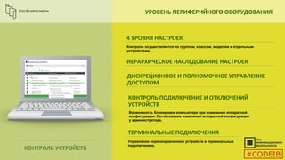 УРОВЕНЬ ПЕРИФЕРИЙНОГО ОБОРУДОВАНИЯ
4 УРОВНЯ НАСТРОЕК
ИЕРАРХИЧЕСКОЕ НАСЛЕДОВАНИЕ НАСТРОЕК
ДИСКРЕЦИОННОЕ И ПОЛНОМОЧНОЕ УПРАВЛЕНИЕ
ДОСТУПОМ
КОНТРОЛЬ ПОДКЛЮЧЕНИЕ И ОТКЛЮЧЕНИЙ
УСТРОЙСТВ
Контроль осуществляется по группам, классам, моделям и отдельным
устройствам.
ТЕРМИНАЛЬНЫЕ ПОДКЛЮЧЕНИЯ
Управление перенаправлением устройств в терминальных
подключениях.
КОНТРОЛЬ УСТРОЙСТВ
Возможность блокировки компьютера при изменении аппаратной
конфигурации. Согласование изменения аппаратной конфигурации
у администратора.
#CODEIB
 