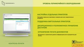 УРОВЕНЬ ПЕРИФЕРИЙНОГО ОБОРУДОВАНИЯ
НАСТРОЙКА ОТДЕЛЬНЫХ ПРИНТЕРОВ
ПОДДЕРЖКА ВИРТУАЛЬНЫХ ПРИНТЕРОВ
ДИСКРЕЦИОННОЕ И ПОЛНОМОЧНОЕ УПРАВЛЕНИЕ
ДОСТУПОМ
ОГРАНИЧЕНИЕ ПЕЧАТИ ДОКУМЕНТОВ
Настройка отдельных принтеров и правила для всех подключенных
устройств.
КОНТРОЛЬ ПЕЧАТИ
Возможность ограничения уровня конфиденциальности документов для
печати.
#CODEIB
 