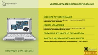 УРОВЕНЬ ПЕРИФЕРИЙНОГО ОБОРУДОВАНИЯ
СКВОЗНАЯ АУТЕНТИФИКАЦИЯ
ЕДИНОЕ УПРАВЛЕНИЕ
ПОЛУЧЕНИЕ ЖУРНАЛОВ ИЗ ПАК «СОБОЛЬ»
РАБОТА С ИДЕНТИФИКАТОРАМИ IBUTTON
Возможность сквозной аутентификации и управления входа в ПАК
«Соболь» из Secret Net Studio.
ИНТЕГРАЦИЯ С ПАК «СОБОЛЬ»
Работа с идентификаторами iButton, подключенными к ПАК «Соболь».
Возможность настройки заданий на контроль целостности для ПАК
«Соболь» из интерфейса Secret Net Studio.
#CODEIB
 