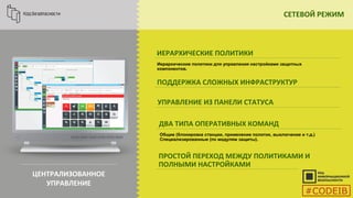 СЕТЕВОЙ РЕЖИМ
ЦЕНТРАЛИЗОВАННОЕ
УПРАВЛЕНИЕ
ИЕРАРХИЧЕСКИЕ ПОЛИТИКИ
ПОДДЕРЖКА СЛОЖНЫХ ИНФРАСТРУКТУР
УПРАВЛЕНИЕ ИЗ ПАНЕЛИ СТАТУСА
ДВА ТИПА ОПЕРАТИВНЫХ КОМАНД
Иерархические политики для управления настройками защитных
компонентов.
ПРОСТОЙ ПЕРЕХОД МЕЖДУ ПОЛИТИКАМИ И
ПОЛНЫМИ НАСТРОЙКАМИ
Общие (блокировка станции, применение политик, выключение и т.д.)
Специализированные (по модулям защиты).
#CODEIB
 