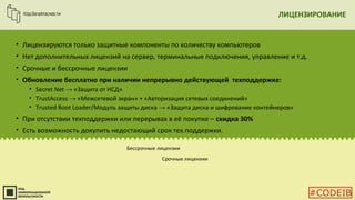ЛИЦЕНЗИРОВАНИЕ
• Лицензируются только защитные компоненты по количеству компьютеров
• Нет дополнительных лицензий на сервер, терминальные подключения, управление и т.д.
• Срочные и бессрочные лицензии
• Обновление бесплатно при наличии непрерывно действующей техподдержке:
• Secret Net → «Защита от НСД»
• TrustAccess → «Межсетевой экран» + «Авторизация сетевых соединений»
• Trusted Boot Loader/Модуль защиты диска → «Защита диска и шифрование контейнеров»
• При отсутствии техподдержки или перерывах в её покупке – скидка 30%
• Есть возможность докупить недостающий срок тех.поддержки.
Бессрочные лицензии
Срочные лицензии
#CODEIB
 