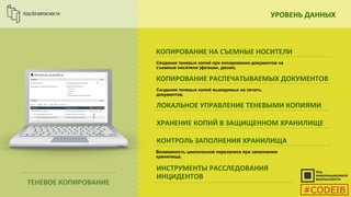 УРОВЕНЬ ДАННЫХ
ТЕНЕВОЕ КОПИРОВАНИЕ
КОПИРОВАНИЕ НА СЪЕМНЫЕ НОСИТЕЛИ
Создание теневых копий при копировании документов на
съемные носители (флэшки, диски).
КОПИРОВАНИЕ РАСПЕЧАТЫВАЕМЫХ ДОКУМЕНТОВ
Создание теневых копий выводимых на печать
документов.
ЛОКАЛЬНОЕ УПРАВЛЕНИЕ ТЕНЕВЫМИ КОПИЯМИ
ХРАНЕНИЕ КОПИЙ В ЗАЩИЩЕННОМ ХРАНИЛИЩЕ
КОНТРОЛЬ ЗАПОЛНЕНИЯ ХРАНИЛИЩА
ИНСТРУМЕНТЫ РАССЛЕДОВАНИЯ
ИНЦИДЕНТОВ
Возможность циклической перезаписи при заполнении
хранилища.
#CODEIB
 