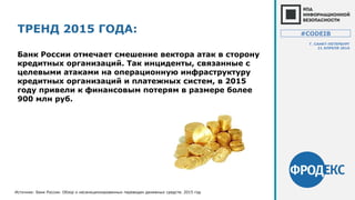 ТРЕНД 2015 ГОДА:
Банк России отмечает смешение вектора атак в сторону
кредитных организаций. Так инциденты, связанные с
целевыми атаками на операционную инфраструктуру
кредитных организаций и платежных систем, в 2015
году привели к финансовым потерям в размере более
900 млн руб.
Источник: Банк России. Обзор о несанкционированных переводах денежных средств. 2015 год
#CODEIB
Г. САНКТ-ПЕТЕРБУРГ
21 АПРЕЛЯ 2016
 