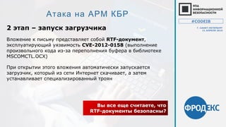 Атака на АРМ КБР
2 этап – запуск загрузчика
Вы все еще считаете, что
RTF-документы безопасны?
Вложение к письму представляет собой RTF-документ,
эксплуатирующий уязвимость CVE-2012-0158 (выполнение
произвольного кода из-за переполнения буфера в библиотеке
MSCOMCTL.OCX)
При открытии этого вложения автоматически запускается
загрузчик, который из сети Интернет скачивает, а затем
устанавливает специализированный троян
#CODEIB
Г. САНКТ-ПЕТЕРБУРГ
21 АПРЕЛЯ 2016
 