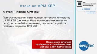 Атака на АРМ КБР
4 этап – поиск АРМ КБР
Мошенники детально
разбираются с особенностями
работы с АРМ КБР в банке
При сканировании сети ищется не только компьютер
с АРМ КБР (он может быть полностью отключен от
сети), но и любой компьютер, где ведется работа с
файлами формата АРМ КБР.
#CODEIB
Г. САНКТ-ПЕТЕРБУРГ
21 АПРЕЛЯ 2016
 