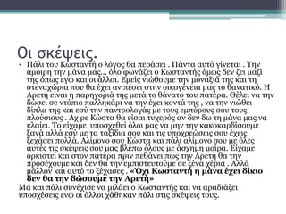 Οι σκέψεις.
• Πάλι του Κωσταντή ο λόγος θα περάσει . Πάντα αυτό γίνεται . Την
άμοιρη την μάνα μας… όλο φωνάζει ο Κωσταντής όμως δεν ζει μαζί
της όπως εγώ και οι άλλοι. Εμείς νιώθουμε την μοναξιά της και τη
στεναχώρια που θα έχει αν πέσει στην οικογένεια μας το θανατικό. Η
Αρετή είναι η παρηγοριά της μετά το θάνατο του πατέρα. Θέλει να την
δώσει σε ντόπιο παλληκάρι να την έχει κοντά της , να την νιώθει
δίπλα της και εσύ την παντρολογάς με τους εμπόρους σου τους
πλούσιους . Αχ ρε Κώστα θα είσαι τυχερός αν δεν δω τη μάνα μας να
κλαίει. Το είχαμε υποσχεθεί όλοι μας να μην την κακοκαρδίσουμε
ξανά αλλά εσύ με τα ταξίδια σου και τις υποχρεώσεις σου έχεις
ξεχάσει πολλά. Αλίμονο σου Κώστα και πάλι αλίμονο σου με όλες
αυτές τις σκέψεις σου μας βλέπω όλους με άσχημη μοίρα. Είχαμε
ορκιστεί και στον πατέρα πριν πεθάνει πως την Αρετή θα την
προσέχουμε και δεν θα την εμπιστευτούμε σε ξένα χέρια . Αλλά
μάλλον και αυτό το ξέχασες . «Όχι Κωσταντή η μάνα έχει δίκιο
δεν θα την δώσουμε την Αρετή»
Μα και πάλι συνέχισε να μιλάει ο Κωσταντής και να αραδιάζει
υποσχέσεις ενώ οι άλλοι χάθηκαν πάλι στις σκέψεις τους.
 