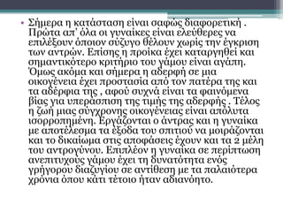 • Σήμερα η κατάσταση είναι σαφώς διαφορετική .
Πρώτα απ’ όλα οι γυναίκες είναι ελεύθερες να
επιλέξουν όποιον σύζυγο θέλουν χωρίς την έγκριση
των αντρών. Επίσης η προίκα έχει καταργηθεί και
σημαντικότερο κριτήριο του γάμου είναι αγάπη.
Όμως ακόμα και σήμερα η αδερφή σε μια
οικογένεια έχει προστασία από τον πατέρα της και
τα αδέρφια της , αφού συχνά είναι τα φαινόμενα
βίας για υπεράσπιση της τιμής της αδερφής . Τέλος
η ζωή μιας σύγχρονης οικογένειας είναι απόλυτα
ισορροπημένη. Εργάζονται ο άντρας και η γυναίκα
με αποτέλεσμα τα έξοδα του σπιτιού να μοιράζονται
και το δικαίωμα στις αποφάσεις έχουν και τα 2 μέλη
του αντρογύνου. Επιπλέον η γυναίκα σε περίπτωση
ανεπιτυχούς γάμου έχει τη δυνατότητα ενός
γρήγορου διαζυγίου σε αντίθεση με τα παλαιότερα
χρόνια όπου κάτι τέτοιο ήταν αδιανόητο.
 