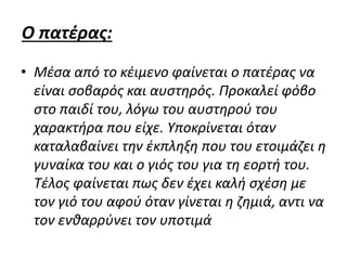 Ο πατέρας:
• Μέσα από το κέιμενο φαίνεται ο πατέρας να
είναι σοβαρός και αυστηρός. Προκαλεί φόβο
στο παιδί του, λόγω του αυστηρού του
χαρακτήρα που είχε. Υποκρίνεται όταν
καταλαβαίνει την έκπληξη που του ετοιμάζει η
γυναίκα του και ο γιός του για τη εορτή του.
Τέλος φαίνεται πως δεν έχει καλή σχέση με
τον γιό του αφού όταν γίνεται η ζημιά, αντι να
τον ενθαρρύνει τον υποτιμά
 