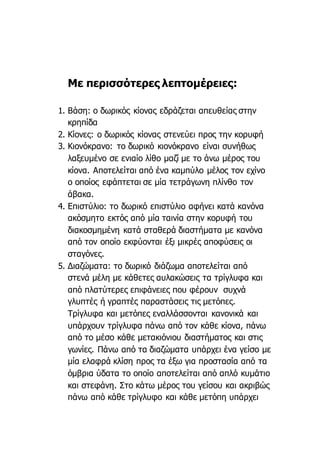 Με περισσότερες λεπτομέρειες:
1. Βάση: ο δωρικός κίονας εδράζεται απευθείας στην
κρηπίδα
2. Κίονες: ο δωρικός κίονας στενεύει προς την κορυφή
3. Κιονόκρανο: το δωρικό κιονόκρανο είναι συνήθως
λαξευμένο σε ενιαίο λίθο μαζί με το άνω μέρος του
κίονα. Αποτελείται από ένα καμπύλο μέλος τον εχίνο
ο οποίος εφάπτεται σε μία τετράγωνη πλίνθο τον
άβακα.
4. Επιστύλιο: το δωρικό επιστύλιο αφήνει κατά κανόνα
ακόσμητο εκτός από μία ταινία στην κορυφή του
διακοσμημένη κατά σταθερά διαστήματα με κανόνα
από τον οποίο εκφύονται έξι μικρές αποφύσεις οι
σταγόνες.
5. Διαζώματα: το δωρικό διάζωμα αποτελείται από
στενά μέλη με κάθετες αυλακώσεις τα τρίγλυφα και
από πλατύτερες επιφάνειες που φέρουν συχνά
γλυπτές ή γραπτές παραστάσεις τις μετόπες.
Τρίγλυφα και μετόπες εναλλάσσονται κανονικά και
υπάρχουν τρίγλυφα πάνω από τον κάθε κίονα, πάνω
από το μέσο κάθε μετακιόνιου διαστήματος και στις
γωνίες. Πάνω από τα διαζώματα υπάρχει ένα γείσο με
μία ελαφρά κλίση προς τα έξω για προστασία από τα
όμβρια ύδατα το οποίο αποτελείται από απλό κυμάτιο
και στεφάνη. Στο κάτω μέρος του γείσου και ακριβώς
πάνω από κάθε τρίγλυφο και κάθε μετόπη υπάρχει
 