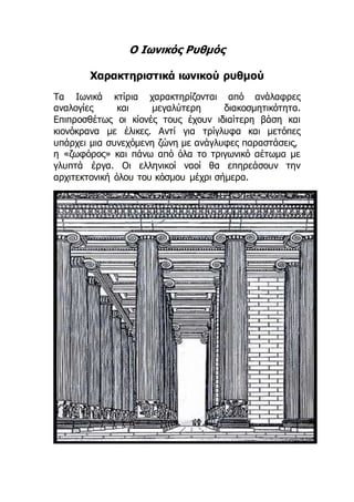 Ο Ιωνικός Ρυθμός
Χαρακτηριστικά ιωνικού ρυθμού
Τα Ιωνικά κτίρια χαρακτηρίζονται από ανάλαφρες
αναλογίες και μεγαλύτερη διακοσμητικότητα.
Επιπροσθέτως οι κίονές τους έχουν ιδιαίτερη βάση και
κιονόκρανα με έλικες. Αντί για τρίγλυφα και μετόπες
υπάρχει μια συνεχόμενη ζώνη με ανάγλυφες παραστάσεις,
η «ζωφόρος» και πάνω από όλα το τριγωνικό αέτωμα με
γλυπτά έργα. Οι ελληνικοί ναοί θα επηρεάσουν την
αρχιτεκτονική όλου του κόσμου μέχρι σήμερα.
 
