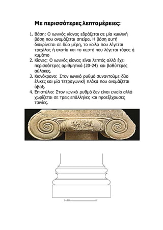 Με περισσότερες λεπτομέρειες:
1. Βάση: Ο ιωνικός κίονας εδράζεται σε μία κυκλική
βάση που ονομάζεται σπείρα. Η βάση αυτή
διακρίνεται σε δύο μέρη, το κοίλο που λέγεται
τροχίλος ή σκοτία και το κυρτό που λέγεται τόρος ή
κυμάτιο
2. Κίονες: Ο ιωνικός κίονας είναι λεπτός αλλά έχει
περισσότερες αριθμητικά (20-24) και βαθύτερες
αύλακες.
3. Κιονόκρανο: Στον ιωνικό ρυθμό συναντούμε δύο
έλικες και μία τετραγωνική πλάκα που ονομάζεται
άβαξ.
4. Επιστύλιο: Στον ιωνικό ρυθμό δεν είναι ενιαίο αλλά
χωρίζεται σε τρεις επάλληλες και προεξέχουσες
ταινίες.
 