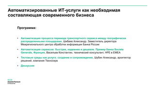 Программа:
• Автоматизация процесса перевода транспортного сервиса между географически
распределенными площадками, Шибаев Александр, Заместитель директора
Межрегионального центра обработки информации Банка России
• Автоматизация сервисов: быстрее, надежнее и дешевле. Пример банка Societe
Generale, Франция, Васильев Константин, технический консультант, HPE в EMEA
• Тестовые среды как услуга: создание и сопровождение, Шубин Александр, архитектор
решений, компания Техносерв
• Дискуссия
Автоматизированные ИТ-услуги как необходимая
составляющая современного бизнеса
 