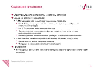 Структура управления проектом и задачи участников
Описание результатов проекта:
1. Методика расчета нормативов численности персонала
Шаг 1. Определение нормативов по факторам, в т.ч. оценка целесообразности
использования факторов
Шаг 2. Определение нормативной численности
Оценка возможности использования фактора и меры по увеличению точности
рассчитываемых нормативов
Расчет нормативов по направлениям в целом (без разбивки по поднаправлениям)
2. Математическая модель расчета норматива численности персонала
Математическая модель расчета численности
Инструкция по использованию математической модели
Приложения
Необходимые данные для разработки методики расчета нормативов численности
персонала
Содержание презентации
3
Разработано «ЭКОПСИ Консалтинг»
 
