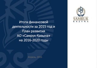 Итоги финансовой
деятельности за 2015 год и
План развития
АО «Самрук-Қазына»
на 2016-2020 годы
Апрель, 2016
 