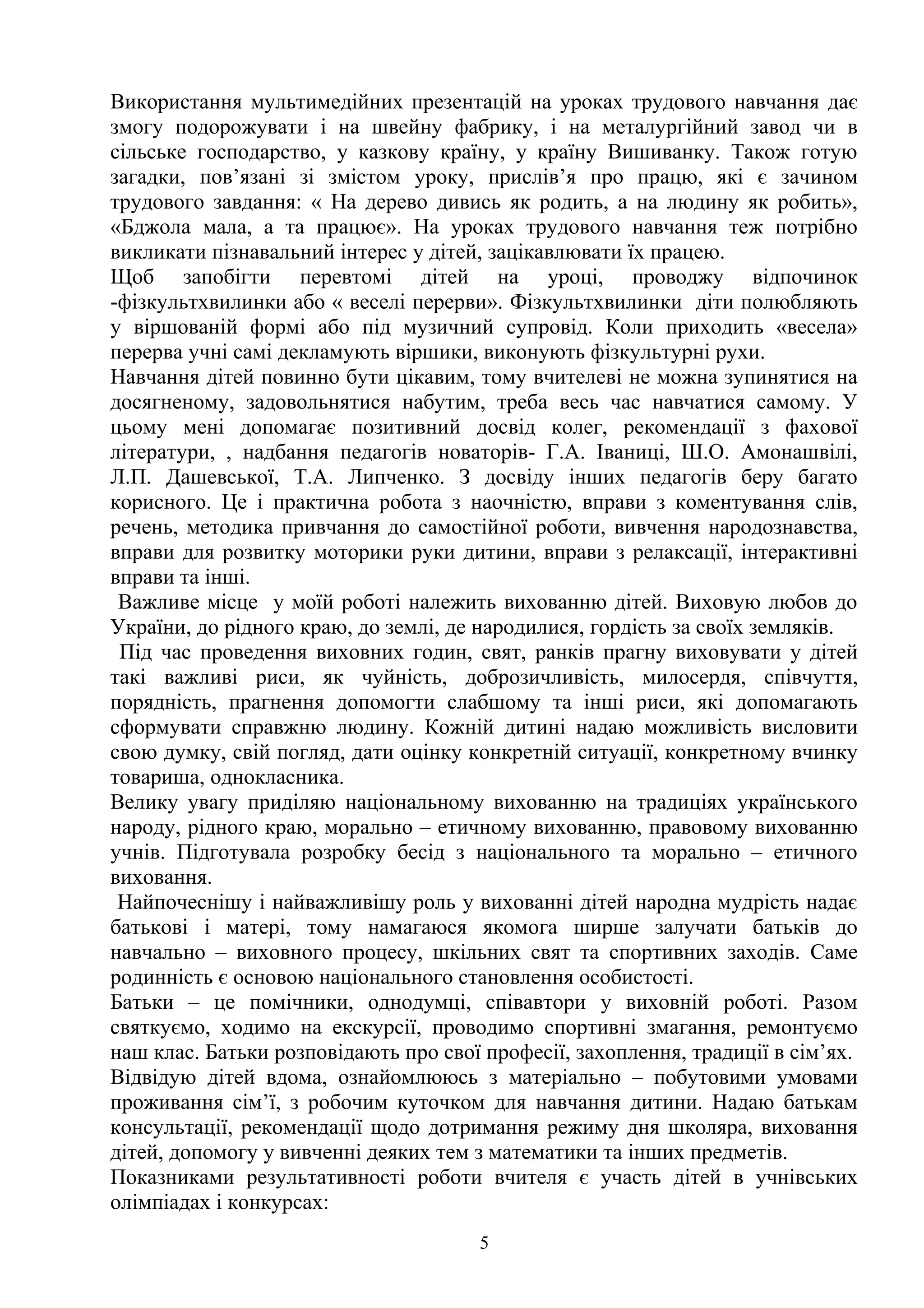 Використання мультимедійних презентацій на уроках трудового навчання дає
змогу подорожувати і на швейну фабрику, і на металургійний завод чи в
сільське господарство, у казкову країну, у країну Вишиванку. Також готую
загадки, пов’язані зі змістом уроку, прислів’я про працю, які є зачином
трудового завдання: « На дерево дивись як родить, а на людину як робить»,
«Бджола мала, а та працює». На уроках трудового навчання теж потрібно
викликати пізнавальний інтерес у дітей, зацікавлювати їх працею.
Щоб запобігти перевтомі дітей на уроці, проводжу відпочинок
-фізкультхвилинки або « веселі перерви». Фізкультхвилинки діти полюбляють
у віршованій формі або під музичний супровід. Коли приходить «весела»
перерва учні самі декламують віршики, виконують фізкультурні рухи.
Навчання дітей повинно бути цікавим, тому вчителеві не можна зупинятися на
досягненому, задовольнятися набутим, треба весь час навчатися самому. У
цьому мені допомагає позитивний досвід колег, рекомендації з фахової
літератури, , надбання педагогів новаторів- Г.А. Іваниці, Ш.О. Амонашвілі,
Л.П. Дашевської, Т.А. Липченко. З досвіду інших педагогів беру багато
корисного. Це і практична робота з наочністю, вправи з коментування слів,
речень, методика привчання до самостійної роботи, вивчення народознавства,
вправи для розвитку моторики руки дитини, вправи з релаксації, інтерактивні
вправи та інші.
Важливе місце у моїй роботі належить вихованню дітей. Виховую любов до
України, до рідного краю, до землі, де народилися, гордість за своїх земляків.
Під час проведення виховних годин, свят, ранків прагну виховувати у дітей
такі важливі риси, як чуйність, доброзичливість, милосердя, співчуття,
порядність, прагнення допомогти слабшому та інші риси, які допомагають
сформувати справжню людину. Кожній дитині надаю можливість висловити
свою думку, свій погляд, дати оцінку конкретній ситуації, конкретному вчинку
товариша, однокласника.
Велику увагу приділяю національному вихованню на традиціях українського
народу, рідного краю, морально – етичному вихованню, правовому вихованню
учнів. Підготувала розробку бесід з національного та морально – етичного
виховання.
Найпочеснішу і найважливішу роль у вихованні дітей народна мудрість надає
батькові і матері, тому намагаюся якомога ширше залучати батьків до
навчально – виховного процесу, шкільних свят та спортивних заходів. Саме
родинність є основою національного становлення особистості.
Батьки – це помічники, однодумці, співавтори у виховній роботі. Разом
святкуємо, ходимо на екскурсії, проводимо спортивні змагання, ремонтуємо
наш клас. Батьки розповідають про свої професії, захоплення, традиції в сім’ях.
Відвідую дітей вдома, ознайомлююсь з матеріально – побутовими умовами
проживання сім’ї, з робочим куточком для навчання дитини. Надаю батькам
консультації, рекомендації щодо дотримання режиму дня школяра, виховання
дітей, допомогу у вивченні деяких тем з математики та інших предметів.
Показниками результативності роботи вчителя є участь дітей в учнівських
олімпіадах і конкурсах:
5
 