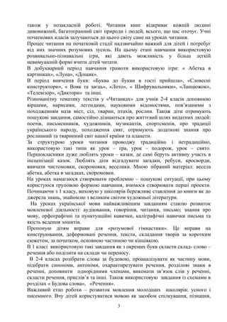 також у позакласній роботі. Читання книг відкриває кожній людині
дивовижний, багатогранний світ природи і людей, всього, що нас оточує. Учні
початкових класів залучаються до цього світу саме на уроках читання.
Процес читання на початковій стадії надзвичайно важкий для дітей і потребує
від них значних розумових зусиль. На цьому етапі навчання використовую
розвивально-пізнавальні ігри, які дають можливість у більш легкій
невимушеній формі вчити дітей читати.
В добукварний період навчання грамоти використовую ігри: « Абетка в
картинках», «Луна», «Дощик».
В період вивчення букв: «Буква до букви в гості прийшла», «Словесні
конструктори», « Вовк та заєць», «Лото», « Шифрувальники», «Ланцюжок»,
«Телевізор», «Диктори» та інші.
Різноманітну тематику текстів у «Читанках» для учнів 2-4 класів доповнюю
віршами, нарисами, легендами, науковими відомостями, пов’язаними з
походженням назв міст, сіл, тварин, птахів, рослин. Також діти отримують
пошукові завдання, самостійно дізнаються про життєвий шлях видатних людей:
поетів, письменників, художників, музикантів, спортсменів, про традиції
українського народу, походження свят, отримують додаткові знання про
рослинний та тваринний світ нашої країни та планети.
За структурою уроки читання проводжу традиційно і нетрадиційно,
використовую такі типи як урок – гра, урок – подорож, урок – свято.
Першокласники дуже люблять уроки – казки, де самі беруть активну участь в
інсценізації казок. Люблять діти відгадувати загадки, ребуси, кросворди,
вивчати чистомовки, скоромовки, веселики. Мною зібраний матеріал: весела
абетка, абетка в загадках, скоромовки.
На уроках намагаюся створювати проблемно – пошукові ситуації, при цьому
користуюся груповою формою навчання, вчимося створювати перші проекти.
Починаючи з 1 класу, виховую у школярів бережливе ставлення до книги як до
джерела знань, знайомлю з великим світом художньої літератури.
На уроках української мови найважливішим завданням ставлю розвиток
мовленевої діяльності: аудіювання, говоріння, читання, письмо; знання про
мову, орфографічні та пунктуаційні навички, каліграфічні навички письма та
якість ведення зошитів.
Пропоную дітям вправи для «розумової гімнастики». Це вправи на
конструювання, деформовані речення, тексти, складання творів за коротким
сюжетом, за початком, основною частиною чи кінцівкою.
В 1 класі використовую такі завдання як з окремих букв скласти склад- слово –
речення або поділити на склади чи переносу.
В 2-4 класах розібрати слова за будовою, проаналізувати як частину мови,
підібрати синоніми, антоніми, охарактирезувати речення, розділові знаки в
реченні, доповнити однорідними членами, виконати зв’язок слів у реченні,
скласти речення, прислів’я та інші. Також використовую завдання із схемами в
розділах « Будова слова», «Речення».
Важливий етап роботи – розвиток мовлення молодших школярів: усного і
писемного. Вчу дітей користуватися мовою як засобом спілкування, пізнання,
3
 