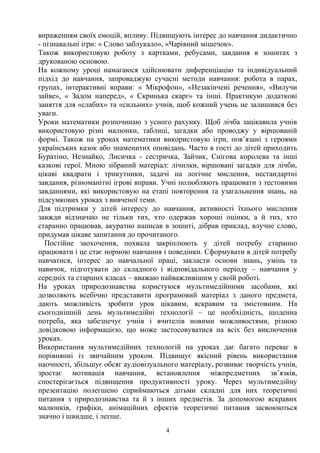 вираженням своїх емоцій, впливу. Підвищують інтерес до навчання дидактично
- пізнавальні ігри: « Слово заблукало», «Чарівний мішечок».
Також використовую роботу з картками, ребусами, завдання в зошитах з
друкованою основою.
На кожному уроці намагаюся здійснювати диференціацію та індивідуальний
підхід до навчання, запроваджую сучасні методи навчання: робота в парах,
групах, інтерактивні вправи: « Мікрофон», «Незакінчені речення», «Вилучи
зайве», « Задом наперед», « Скринька скарг» та інші. Практикую додаткові
заняття для «слабих» та «сильних» учнів, щоб кожний учень не залишився без
уваги.
Уроки математики розпочинаю з усного рахунку. Щоб лічба зацікавила учнів
використовую різні малюнки, таблиці, загадки або проводжу у віршованій
формі. Також на уроках математики використовую ігри, пов’язані з героями
українських казок або знаменитих оповідань. Часто в гості до дітей приходить
Буратіно, Незнайко, Лисичка - сестричка, Зайчик, Снігова королева та інші
казкові герої. Мною зібраний матеріал: лічилки, віршовані загадки для лічби,
цікаві квадрати і трикутники, задачі на логічне мислення, нестандартні
завдання, різноманітні ігрові вправи. Учні полюбляють працювати з тестовими
завданнями, які використовую на етапі повторення та узагальнення знань, на
підсумкових уроках з вивченої теми.
Для підтримки у дітей інтересу до навчання, активності їхнього мислення
завжди відзначаю не тільки тих, хто одержав хороші оцінки, а й тих, хто
старанно працював, акуратно написав в зошиті, дібрав приклад, влучне слово,
придумав цікаве запитання до прочитаного.
Постійне заохочення, похвала закріплюють у дітей потребу старанно
працювати і це стає нормою навчання і поведінки. Сформувати в дітей потребу
навчатися, інтерес до навчальної праці, закласти основи знань, умінь та
навичок, підготувати до складного і відповідального періоду – навчання у
середніх та старших класах – вважаю найважливішим у своїй роботі.
На уроках природознавства користуюся мультимедійними засобами, які
дозволяють всебічно представити програмовий матеріал з даного предмета,
дають можливість зробити урок цікавим, яскравим та змістовним. На
сьогоднішній день мультимедійні технології – це необхідність, щоденна
потреба, яка забезпечує учнів і вчителів новими можливостями, різною
довідковою інформацією, що може застосовуватися на всіх без виключення
уроках.
Використання мультимедійних технологій на уроках дає багато переваг в
порівнянні із звичайним уроком. Підвищує якісний рівень використання
наочності, збільшує обсяг аудіовізуального матеріалу, розвиває творчість учнів,
зростає мотивація навчання, встановлення міжпредметних зв’язків,
спостерігається підвищення продуктивності уроку. Через мультимедійну
презентацію полегшено сприймаються дітьми складні для них теоретичні
питання з природознавства та й з інших предметів. За допомогою яскравих
малюнків, графіки, анімаційних ефектів теоретичні питання засвоюються
значно і швидше, і легше.
4
 