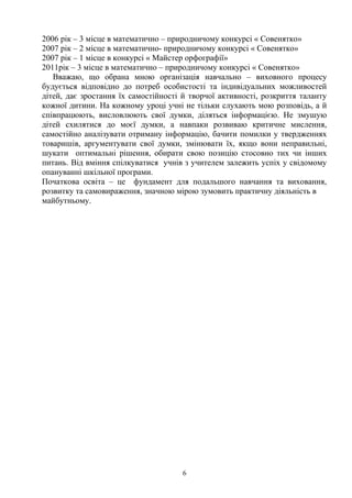 2006 рік – 3 місце в математично – природничому конкурсі « Совенятко»
2007 рік – 2 місце в математично- природничому конкурсі « Совенятко»
2007 рік – 1 місце в конкурсі « Майстер орфографії»
2011рік – 3 місце в математично – природничому конкурсі « Совенятко»
Вважаю, що обрана мною організація навчально – виховного процесу
будується відповідно до потреб особистості та індивідуальних можливостей
дітей, дає зростання їх самостійності й творчої активності, розкриття таланту
кожної дитини. На кожному уроці учні не тільки слухають мою розповідь, а й
співпрацюють, висловлюють свої думки, діляться інформацією. Не змушую
дітей схилятися до моєї думки, а навпаки розвиваю критичне мислення,
самостійно аналізувати отриману інформацію, бачити помилки у твердженнях
товаришів, аргументувати свої думки, змінювати їх, якщо вони неправильні,
шукати оптимальні рішення, обирати свою позицію стосовно тих чи інших
питань. Від вміння спілкуватися учнів з учителем залежить успіх у свідомому
опануванні шкільної програми.
Початкова освіта – це фундамент для подальшого навчання та виховання,
розвитку та самовираження, значною мірою зумовить практичну діяльність в
майбутньому.
6
 