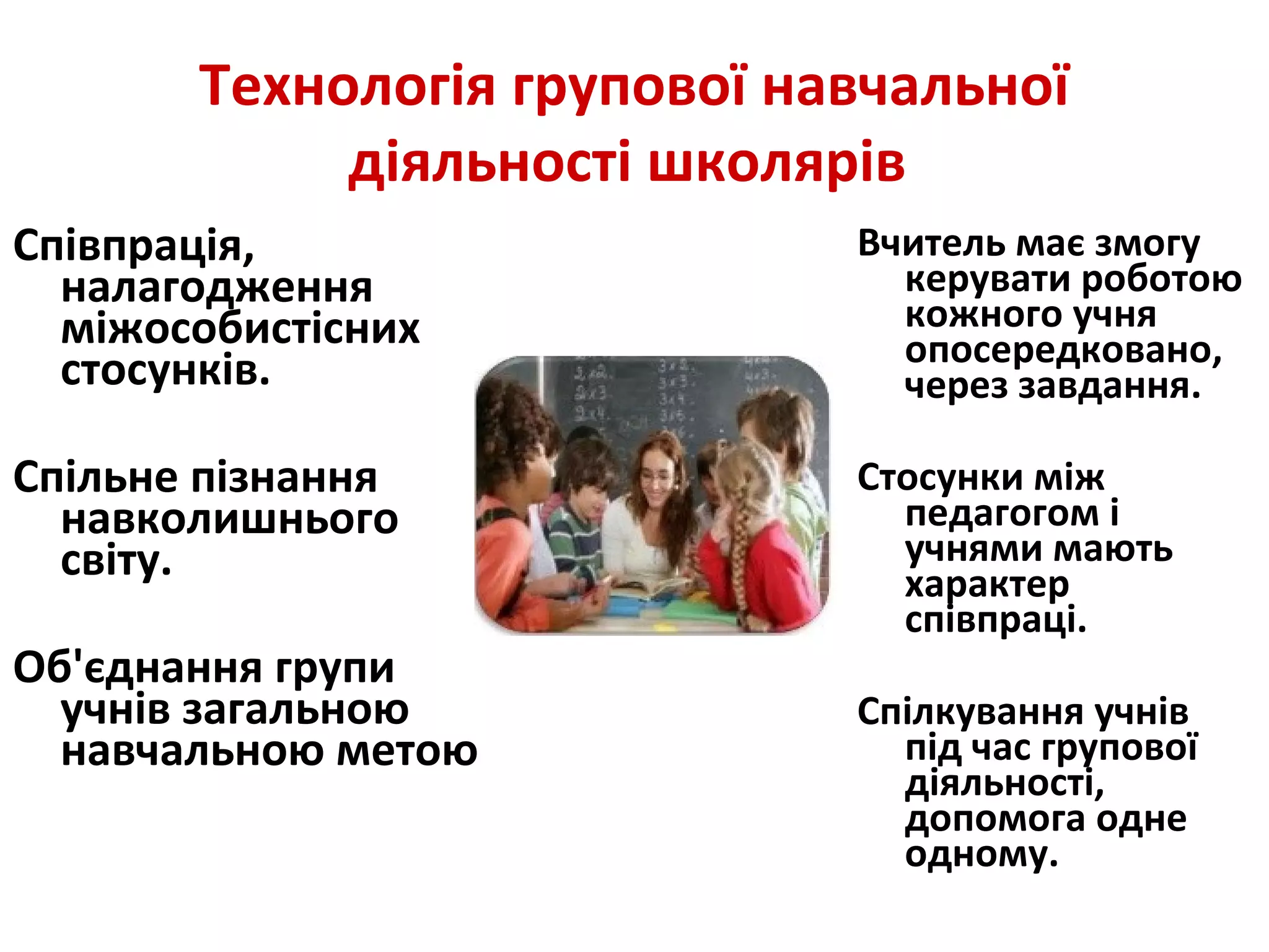 Технологія групової навчальної
діяльності школярів
Співпрація,
налагодження
міжособистісних
стосунків.
Спільне пізнання
навколишнього
світу.
Об'єднання групи
учнів загальною
навчальною метою
Вчитель має змогу
керувати роботою
кожного учня
опосередковано,
через завдання.
Стосунки між
педагогом і
учнями мають
характер
співпраці.
Спілкування учнів
під час групової
діяльності,
допомога одне
одному.
 