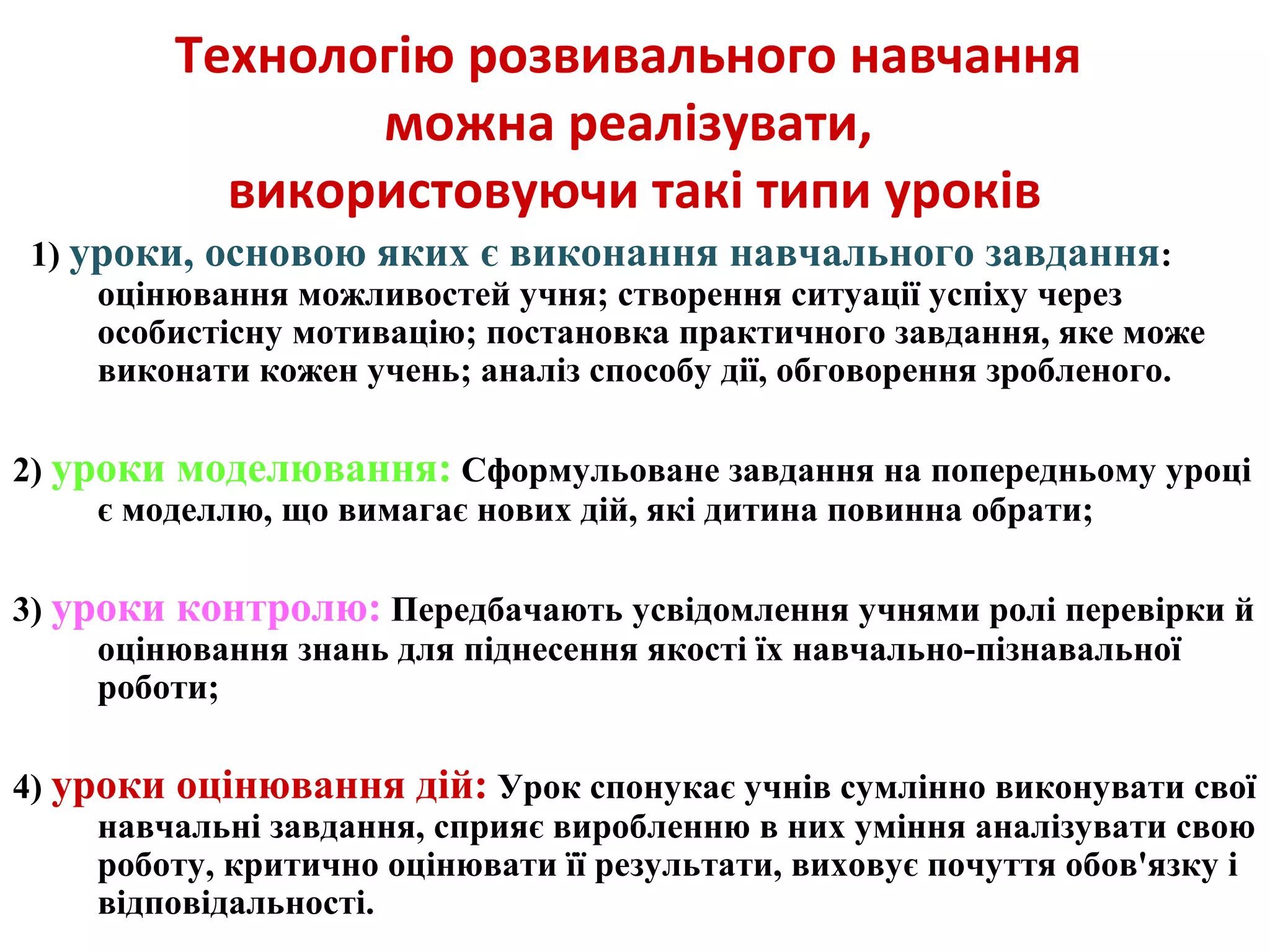 Технологію розвивального навчання
можна реалізувати,
використовуючи такі типи уроків
1) уроки, основою яких є виконання навчального завдання:
оцінювання можливостей учня; створення ситуації успіху через
особистісну мотивацію; постановка практичного завдання, яке може
виконати кожен учень; аналіз способу дії, обговорення зробленого.
2) уроки моделювання: Сформульоване завдання на попередньому уроці
є моделлю, що вимагає нових дій, які дитина повинна обрати;
3) уроки контролю: Передбачають усвідомлення учнями ролі перевірки й
оцінювання знань для піднесення якості їх навчально-пізнавальної
роботи;
4) уроки оцінювання дій: Урок спонукає учнів сумлінно виконувати свої
навчальні завдання, сприяє виробленню в них уміння аналізувати свою
роботу, критично оцінювати її результати, виховує почуття обов'язку і
відповідальності.
 