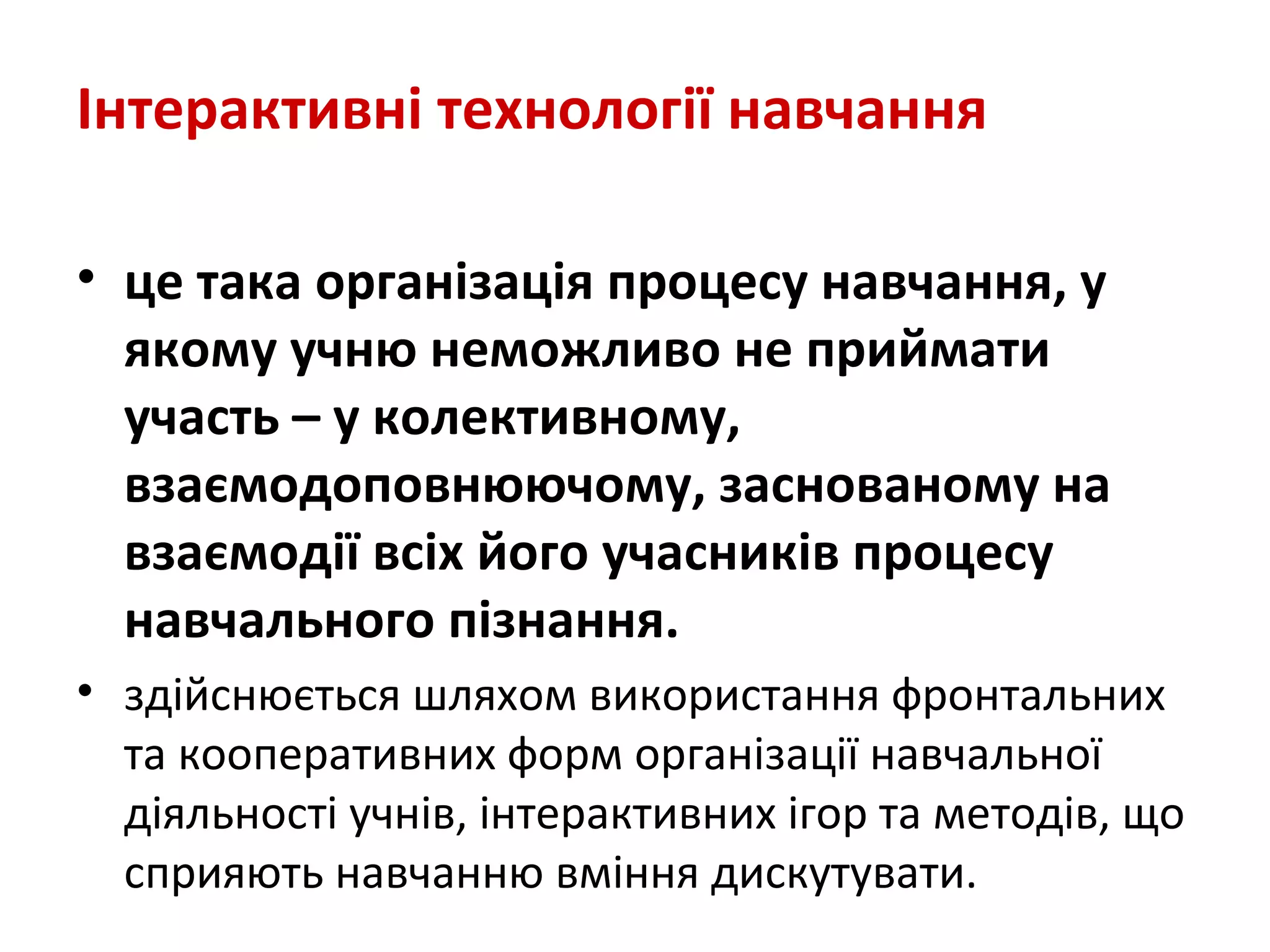 Інтерактивні технології навчання
• це така організація процесу навчання, у
якому учню неможливо не приймати
участь – у колективному,
взаємодоповнюючому, заснованому на
взаємодії всіх його учасників процесу
навчального пізнання.
• здійснюється шляхом використання фронтальних
та кооперативних форм організації навчальної
діяльності учнів, інтерактивних ігор та методів, що
сприяють навчанню вміння дискутувати.
 