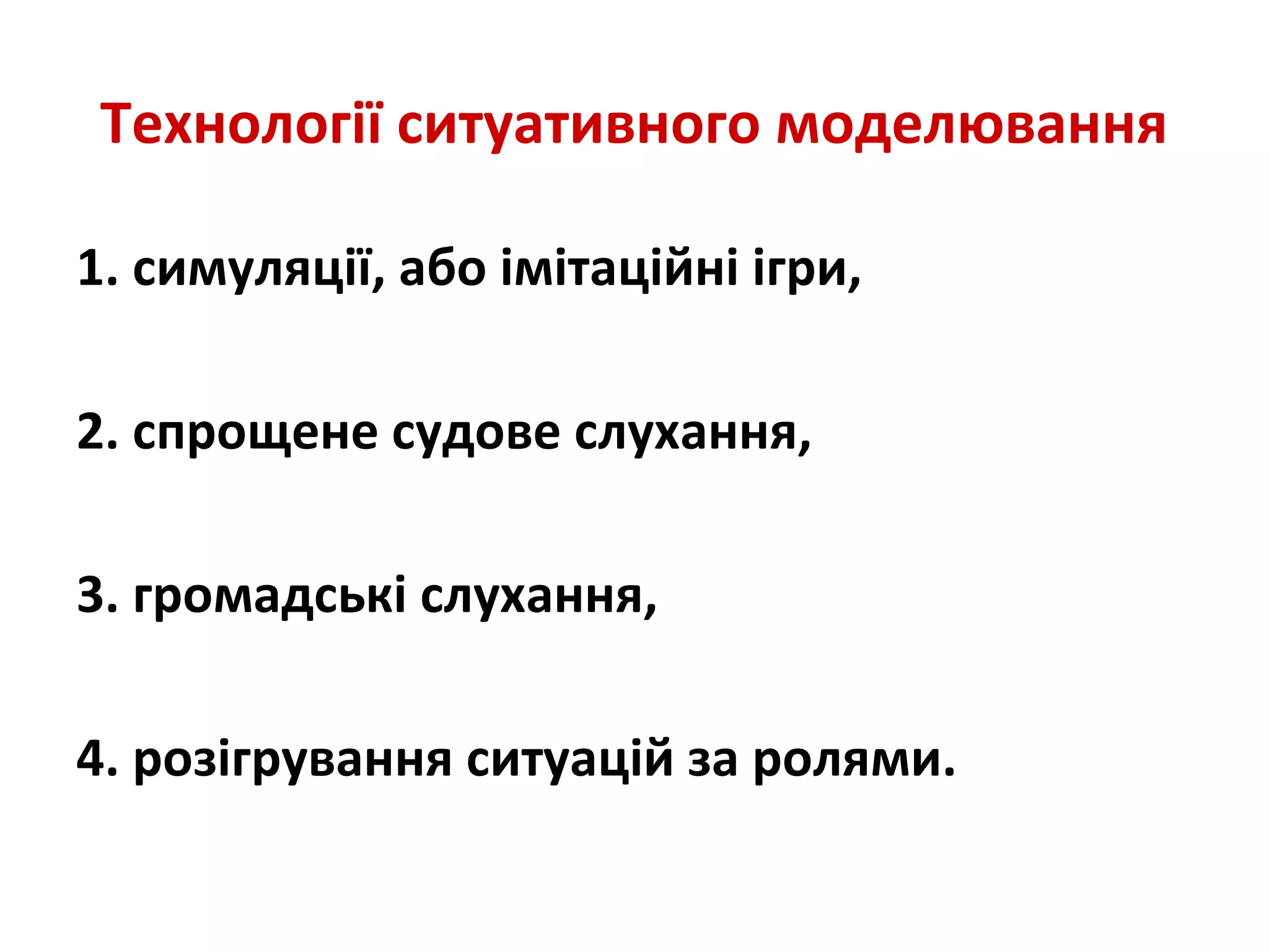 Технології ситуативного моделювання
1. симуляції, або імітаційні ігри,
2. спрощене судове слухання,
3. громадські слухання,
4. розігрування ситуацій за ролями.
 
