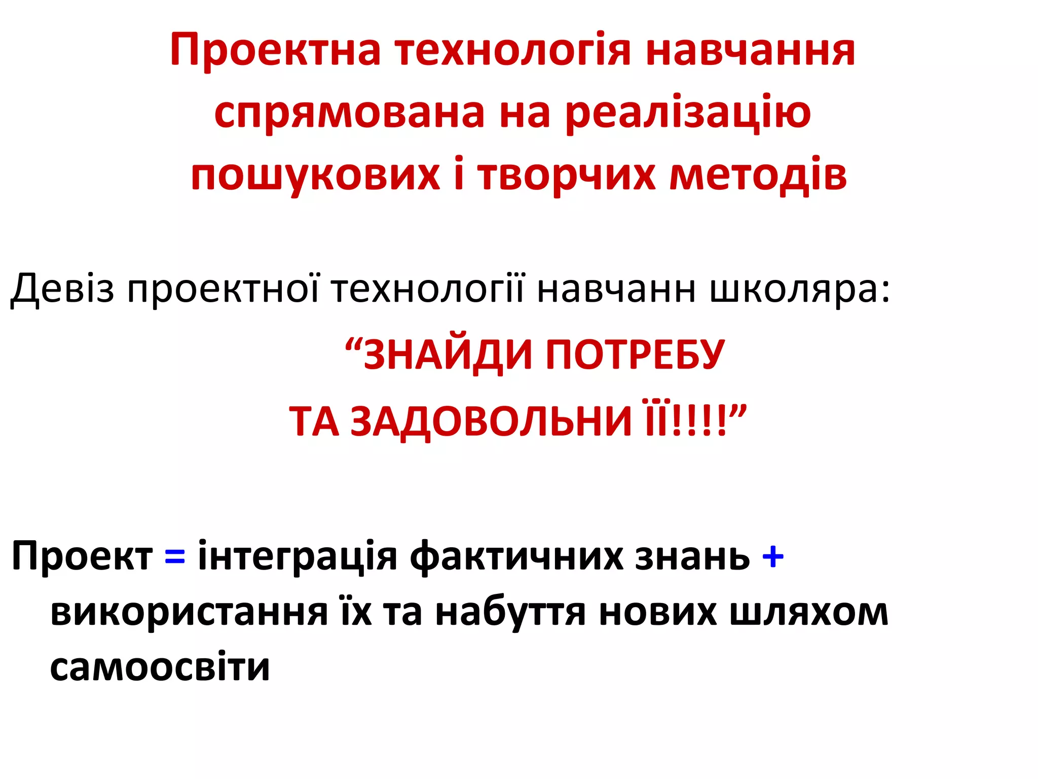 Проектна технологія навчання
спрямована на реалізацію
пошукових і творчих методів
Девіз проектної технології навчанн школяра:
“ЗНАЙДИ ПОТРЕБУ
ТА ЗАДОВОЛЬНИ ЇЇ!!!!”
Проект = інтеграція фактичних знань +
використання їх та набуття нових шляхом
самоосвіти
 