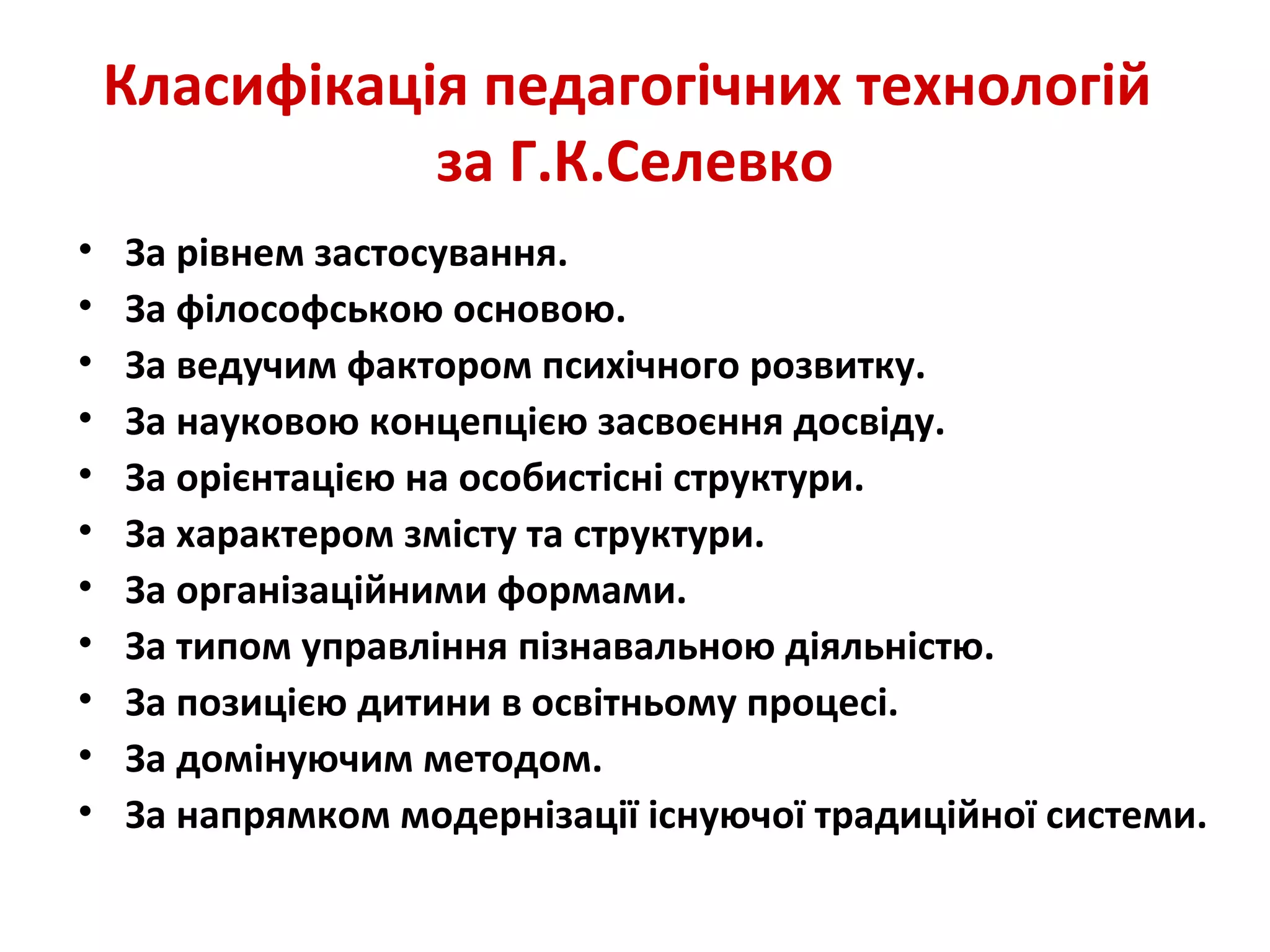Класифікація педагогічних технологій
за Г.К.Селевко
• За рівнем застосування.
• За філософською основою.
• За ведучим фактором психічного розвитку.
• За науковою концепцією засвоєння досвіду.
• За орієнтацією на особистісні структури.
• За характером змісту та структури.
• За організаційними формами.
• За типом управління пізнавальною діяльністю.
• За позицією дитини в освітньому процесі.
• За домінуючим методом.
• За напрямком модернізації існуючої традиційної системи.
 