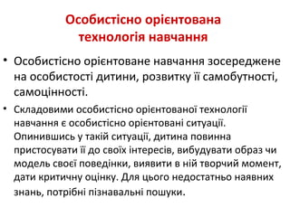 Особистісно орієнтована
технологія навчання
• Особистісно орієнтоване навчання зосереджене
на особистості дитини, розвитку її самобутності,
самоцінності.
• Складовими особистісно орієнтованої технології
навчання є особистісно орієнтовані ситуації.
Опинившись у такій ситуації, дитина повинна
пристосувати її до своїх інтересів, вибудувати образ чи
модель своєї поведінки, виявити в ній творчий момент,
дати критичну оцінку. Для цього недостатньо наявних
знань, потрібні пізнавальні пошуки.
 