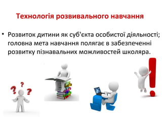 Технологія розвивального навчання
• Розвиток дитини як суб'єкта особистої діяльності;
головна мета навчання полягає в забезпеченні
розвитку пізнавальних можливостей школяра.
 