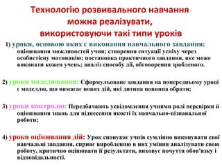 Технологію розвивального навчання
можна реалізувати,
використовуючи такі типи уроків
1) уроки, основою яких є виконання навчального завдання:
оцінювання можливостей учня; створення ситуації успіху через
особистісну мотивацію; постановка практичного завдання, яке може
виконати кожен учень; аналіз способу дії, обговорення зробленого.
2) уроки моделювання: Сформульоване завдання на попередньому уроці
є моделлю, що вимагає нових дій, які дитина повинна обрати;
3) уроки контролю: Передбачають усвідомлення учнями ролі перевірки й
оцінювання знань для піднесення якості їх навчально-пізнавальної
роботи;
4) уроки оцінювання дій: Урок спонукає учнів сумлінно виконувати свої
навчальні завдання, сприяє виробленню в них уміння аналізувати свою
роботу, критично оцінювати її результати, виховує почуття обов'язку і
відповідальності.
 