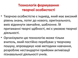 Технологія формування
творчої особистості
• Творчою особистістю є індивід, який має високий
рівень знань, потяг до нового, оригінального,
вміє відкинути звичайне, шаблонне. Їй
притаманні творчі здібності, які є умовою творчої
діяльності.
• Організувати цю технологію може тільки
вчитель, який постійно перебуває у творчому
пошуку, впроваджує нові методики навчання,
розробляє нестандартні прийоми активізації
пізнавальної діяльності учнів.
 