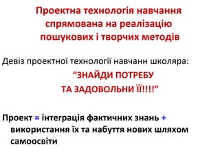 Проектна технологія навчання
спрямована на реалізацію
пошукових і творчих методів
Девіз проектної технології навчанн школяра:
“ЗНАЙДИ ПОТРЕБУ
ТА ЗАДОВОЛЬНИ ЇЇ!!!!”
Проект = інтеграція фактичних знань +
використання їх та набуття нових шляхом
самоосвіти
 
