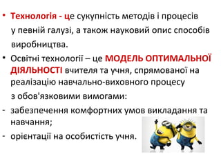 • Технологія - це сукупність методів і процесів
у певній галузі, а також науковий опис способів
виробництва.
• Освітні технології – це МОДЕЛЬ ОПТИМАЛЬНОЇ
ДІЯЛЬНОСТІ вчителя та учня, спрямованої на
реалізацію навчально-виховного процесу
з обов'язковими вимогами:
- забезпечення комфортних умов викладання та
навчання;
- орієнтації на особистість учня.
 