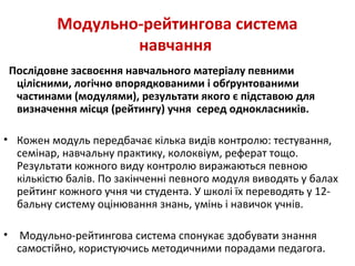 Модульно-рейтингова система
навчання
Послідовне засвоєння навчального матеріалу певними
цілісними, логічно впорядкованими і обґрунтованими
частинами (модулями), результати якого є підставою для
визначення місця (рейтингу) учня серед однокласників.
• Кожен модуль передбачає кілька видів контролю: тестування,
семінар, навчальну практику, колоквіум, реферат тощо.
Результати кожного виду контролю виражаються певною
кількістю балів. По закінченні певного модуля виводять у балах
рейтинг кожного учня чи студента. У школі їх переводять у 12-
бальну систему оцінювання знань, умінь і навичок учнів.
• Модульно-рейтингова система спонукає здобувати знання
самостійно, користуючись методичними порадами педагога.
 