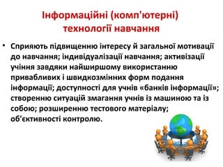 Інформаційні (комп'ютерні)
технології навчання
• Сприяють підвищенню інтересу й загальної мотивації
до навчання; індивідуалізації навчання; активізації
учіння завдяки найширшому використанню
привабливих і швидкозмінних форм подання
інформації; доступності для учнів «банків інформації»;
створенню ситуацій змагання учнів із машиною та із
собою; розширенню тестового матеріалу;
об'єктивності контролю.
 