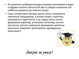 • На практиці необхідно використовувати різноманітні види
та форми освітніх технологій або ж узявши елементи, які
найбільш доцільні до певного класу.
• Саме інтерактивні методи дають змогу створювати
навчальне середовище, в якому теорія і практика
засвоюються одночасно, а це надає змогу учням
формувати характер, розвивати світогляд, логічне
мислення, зв’язне мовлення; формувати критичне
мислення; виявляти і реалізувати індивідуальні
можливості.
Дякую за увагу!
 