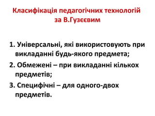 Класифікація педагогічних технологій
за В.Гузєєвим
1. Універсальні, які використовують при
викладанні будь-якого предмета;
2. Обмежені – при викладанні кількох
предметів;
3. Специфічні – для одного-двох
предметів.
 
