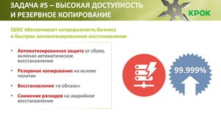 • Автоматизированная защита от сбоев,
включая автоматическое
восстановление
• Резервное копирование на основе
политик
• Восстановление «в облако»
• Снижение расходов на аварийное
восстановление
ЗАДАЧА #5 – ВЫСОКАЯ ДОСТУПНОСТЬ
И РЕЗЕРВНОЕ КОПИРОВАНИЕ
SDDC обеспечивает непрерывность бизнеса
и быстрое автоматизированное восстановление
 