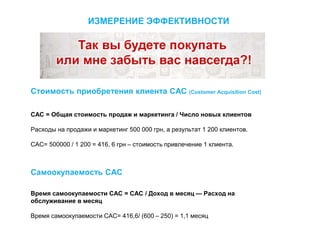 Стоимость приобретения клиента CAC (Customer Acquisition Cost)
CAC = Общая стоимость продаж и маркетинга / Число новых клиентов
Расходы на продажи и маркетинг 500 000 грн, а результат 1 200 клиентов.
САС= 500000 / 1 200 = 416, 6 грн – стоимость привлечение 1 клиента.
Самоокупаемость САС
Время самоокупаемости CAC = CAC / Доход в месяц — Расход на
обслуживание в месяц
Время самоокупаемости CAC= 416,6/ (600 – 250) = 1,1 месяц
ИЗМЕРЕНИЕ ЭФФЕКТИВНОСТИ
 