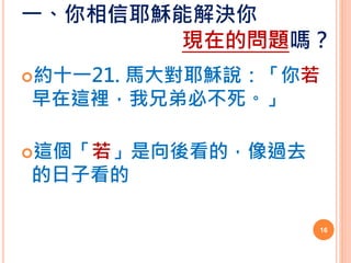 一、你相信耶穌能解決你
現在的問題嗎？
約十一21. 馬大對耶穌說：「你若
早在這裡，我兄弟必不死。」
這個「若」是向後看的，像過去
的日子看的
16
 