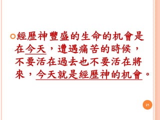 經歷神豐盛的生命的机會是
在今天，遭遇痛苦的時候，
不要活在過去也不要活在將
來，今天就是經歷神的机會。
21
 