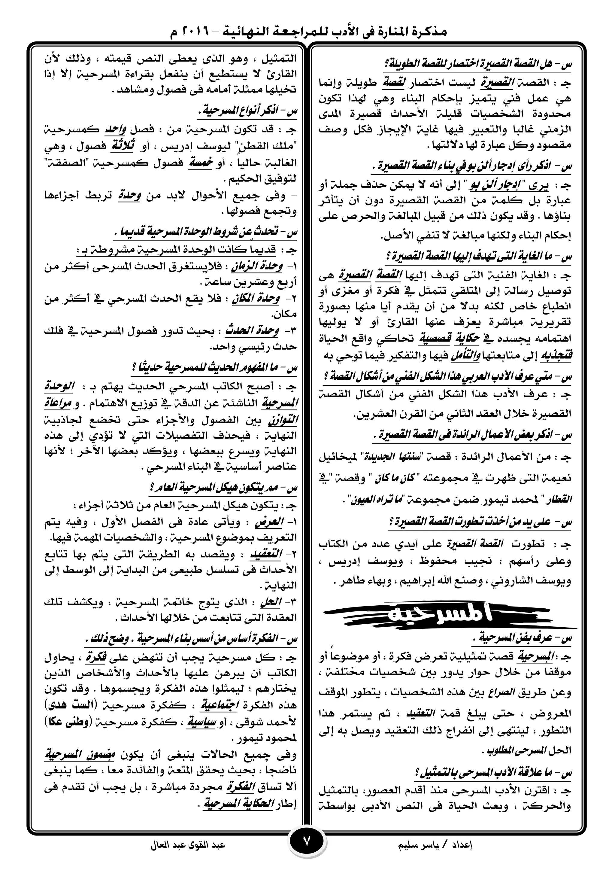 ‫إعداد‬/‫سليم‬ ‫ياسر‬‫القوى‬ ‫عبد‬‫العال‬ ‫عبد‬
‫ع‬-‫ايطًٜٛ١؟‬١‫يًكص‬‫اختصاز‬٠‫ايكصري‬١‫ايكص‬ٌٖ
١‫ايكؿ‬ : ‫دـ‬‫الكصرية‬‫اختؿاز‬ ‫يٝطت‬‫لكصة‬‫ٚإمن‬ ١ًٜٛ‫ط‬‫ا‬
ٕٛ‫ته‬ ‫هلرا‬ ٖٞٚ ٤‫ايبٓا‬ ّ‫بإحها‬ ‫ٜتُٝص‬ ‫فين‬ ٌُ‫ع‬ ٖٞ
٣‫املد‬ ٠‫قؿري‬ ‫ا٭حداخ‬ ١ًًٝ‫ق‬ ‫ايػدؿٝات‬ ٠‫قدٚد‬
‫ٚؾف‬ ٌ‫فه‬ ‫اإلجياش‬ ١ٜ‫غا‬ ‫فٝٗا‬ ‫ٚايتعبري‬ ‫غايبا‬ ‫ايصَين‬
. ‫د٫يتٗا‬ ‫هلا‬ ٠‫عباز‬ ٌ‫ٚن‬ ‫َكؿٛد‬
‫ع‬-.٠‫ايكصري‬١‫ايكص‬٤‫بٓا‬‫يف‬ٛ‫ب‬ٔ‫أي‬‫إدداز‬ ٣‫زأ‬‫اذنس‬
: ‫دـ‬٣‫ٜس‬"‫بو‬ ً‫أل‬ ‫إدجاز‬٫ ْ٘‫أ‬ ‫إىل‬ "ٚ‫أ‬ ١ً‫مج‬ ‫حرف‬ ٔ‫ميه‬
‫ٜتأثس‬ ٕ‫أ‬ ٕٚ‫د‬ ٠‫ايكؿري‬ ١‫ايكؿ‬ َٔ ١ًُ‫ن‬ ٌ‫ب‬ ٠‫عباز‬
٢ً‫ع‬ ‫ٚاؿسف‬ ١‫املبايػ‬ ٌٝ‫قب‬ َٔ ‫ذيو‬ ٕٛ‫ٜه‬ ‫ٚقد‬ . ‫بٓا٩ٖا‬
ٌ‫ا٭ؾ‬ ٞ‫تٓف‬ ٫ ١‫َبايػ‬ ‫ٚيهٓٗا‬ ٤‫ايبٓا‬ ّ‫إحها‬.
‫ع‬-‫؟‬٠‫ايكصري‬١‫ايكص‬‫إيٝٗا‬‫تٗدف‬٢‫ايت‬١ٜ‫ايػا‬‫َا‬
‫إيٝٗا‬ ‫تٗدف‬ ٢‫ايت‬ ١ٝٓ‫ايف‬ ١ٜ‫ايػا‬ : ‫دـ‬‫الكصة‬‫الكصرية‬٢ٖ
ٝ‫تٛؾ‬ٚ‫أ‬ ٣‫َػص‬ ٚ‫أ‬ ٠‫فهس‬ ‫يف‬ ٌ‫تتُج‬ ٞ‫املتًك‬ ‫إىل‬ ١‫زضاي‬ ٌ
٠‫بؿٛز‬ ‫َٓٗا‬ ‫أٜا‬ ّ‫ٜكد‬ ٕ‫أ‬ َٔ ٫‫بد‬ ٘ٓ‫يه‬ ‫خاف‬ ‫اْطباع‬
‫ٜٛيٝٗا‬ ٫ ٚ‫أ‬ ٨‫ايكاز‬ ‫عٓٗا‬ ‫ٜعصف‬ ٠‫َباغس‬ ١ٜ‫تكسٜس‬
‫يف‬ ٙ‫جيطد‬ َ٘‫اٖتُا‬‫حهاية‬‫قصصية‬٠‫اؿٝا‬ ‫ٚاقع‬ ٞ‫ؼان‬
ُ‫فتحرب‬‫َتابعتٗا‬ ‫إىل‬‫والتأمل‬٘‫ب‬ ٞ‫تٛح‬ ‫فُٝا‬ ‫ٚايتفهري‬ ‫فٝٗا‬
‫ع‬-‫األد‬‫عسف‬‫َيت‬‫ايفين‬ٌ‫ايػه‬‫ٖرا‬ٞ‫ايعسب‬‫ب‬١‫ايكص‬ٍ‫أغها‬َٔ‫؟‬
‫ا٭دب‬ ‫عسف‬ : ‫دـ‬١‫ايكؿ‬ ٍ‫أغها‬ َٔ ‫ايفين‬ ٌ‫ايػه‬ ‫ٖرا‬
ٜٔ‫ايعػس‬ ٕ‫ايكس‬ َٔ ْٞ‫ايجا‬ ‫ايعكد‬ ٍ٬‫خ‬ ٠‫ايكؿري‬.
‫ع‬-.٠‫ايكصري‬١‫ايكص‬٢‫ف‬٠‫ايسا٥د‬ٍ‫األعُا‬‫بعض‬‫اذنس‬
‫دـ‬‫ا‬ َٔ :: ٠‫ايسا٥د‬ ٍ‫٭عُا‬" ١‫قؿ‬‫ضٓتٗا‬٠‫ادتدٜد‬"‫مل‬ٌٝ٥‫ٝدا‬
‫ا‬ ١ُٝ‫ْع‬‫ف‬ ‫يف‬ ‫ظٗست‬ ٢‫يت‬٘‫ُٛعت‬"ٕ‫نا‬ ‫َا‬ ٕ‫نا‬‫"يف‬ ١‫ٚقؿ‬ "
‫ايكطاز‬‫تُٝٛز‬ ‫حملُد‬ "" ١‫فُٛع‬ ُٔ‫ق‬ٕٛٝ‫ايع‬ٙ‫تسا‬‫َا‬. "
‫ع‬-‫؟‬٠‫ايكصري‬١‫ايكص‬‫تطٛزت‬‫أخرت‬َٔ‫ٜد‬٢ً‫ع‬
: ‫دـ‬‫تطٛزت‬٠‫ايكصري‬ ١‫ايكص‬‫ايهتاب‬ َٔ ‫عدد‬ ٟ‫أٜد‬ ٢ً‫ع‬
: ِٗ‫زأض‬ ٢ً‫ٚع‬، ‫إدزٜظ‬ ‫ٜٚٛضف‬ ، ‫قفٛظ‬ ‫لٝب‬
٤‫ٚبٗا‬ ، ِٖٝ‫إبسا‬ ‫اهلل‬ ‫ٚؾٓع‬ ، ْٞٚ‫ايػاز‬ ‫ٜٚٛضف‬‫طاٖس‬.
‫ع‬-.١ٝ‫املطسح‬ٔ‫بف‬‫عسف‬
: ‫دـ‬‫املطسحية‬ٚ‫أ‬ ّ‫ا‬‫َٛقٛع‬ ٚ‫أ‬ ، ٠‫فهس‬ ‫تعسض‬ ١ًٝٝ‫متج‬ ١‫قؿ‬
‫بني‬ ‫ٜدٚز‬ ‫حٛاز‬ ٍ٬‫خ‬ َٔ ّ‫ا‬‫َٛقف‬‫غدؿٝات‬، ١‫كتًف‬
‫طسٜل‬ ٔ‫ٚع‬‫ايصساع‬‫املٛقف‬ ‫ٜتطٛز‬ ، ‫ايػدؿٝات‬ ٙ‫ٖر‬ ‫بني‬
١ُ‫ق‬ ‫ٜبًؼ‬ ٢‫حت‬ ، ‫املعسٚض‬‫ايتعكٝد‬‫ٖرا‬ ‫ٜطتُس‬ ِ‫ث‬ ،
‫ذيو‬ ‫اْفساج‬ ‫إىل‬ ٢ٗ‫يٝٓت‬ ، ‫ايتطٛز‬‫ايتعكٝد‬‫إىل‬ ٘‫ب‬ ٌ‫ٜٚؿ‬
ٌ‫اؿ‬‫املطًٛب‬٢‫املطسح‬.
‫ع‬-‫؟‬ٌٝ‫بايتُج‬٢‫املطسح‬‫األدب‬١‫عالق‬‫َا‬
‫ا٭دب‬ ٕ‫اقرت‬ : ‫دـ‬٢‫املطسح‬،‫ايعؿٛز‬ ّ‫أقد‬ ‫َٓر‬ٌٝ‫بايتُج‬
١‫بٛاضط‬ ٢‫ا٭دب‬ ‫ايٓـ‬ ٢‫ف‬ ٠‫اؿٝا‬ ‫ٚبعح‬ ، ١‫ٚاؿسن‬
ٕ‫٭‬ ‫ٚذيو‬ ، ٘‫قُٝت‬ ‫ايٓـ‬ ٢‫ٜعط‬ ٣‫اير‬ ٖٛٚ ، ٌٝ‫ايتُج‬
٨‫ايكاز‬٠٤‫بكسا‬ ٌ‫ٜٓفع‬ ٕ‫أ‬ ‫ٜطتطٝع‬ ٫١ٝ‫املطسح‬‫إذا‬ ٫‫إ‬
٢‫ف‬ َ٘‫أَا‬ ١ً‫ممج‬ ‫ؽًٝٗا‬ٍٛ‫فؿ‬‫َٚػاٖد‬.
‫ع‬-.١ٝ‫املطسح‬‫أْٛاع‬‫اذنس‬
ٌ‫فؿ‬ : َٔ ١ٝ‫املطسح‬ ٕٛ‫ته‬ ‫قد‬ : ‫دـ‬‫واحد‬١ٝ‫نُطسح‬
ٚ‫أ‬ ، ‫إدزٜظ‬ ‫يٝٛضف‬ "ٔ‫ايكط‬ ‫"ًَو‬‫ثالثة‬ٖٞٚ ، ٍٛ‫فؿ‬
ٚ‫أ‬ ، ّ‫ا‬ٝ‫حاي‬ ١‫ايػايب‬‫مخطة‬"١‫"ايؿفك‬ ١ٝ‫نُطسح‬ ٍٛ‫فؿ‬
ِٝ‫اؿه‬ ‫يتٛفٝل‬.
-‫٫بد‬ ٍ‫ا٭حٛا‬ ‫مجٝع‬ ٢‫ٚف‬َٔ‫وحدة‬‫أدصا٤ٖا‬ ‫تسبط‬
. ‫فؿٛهلا‬ ‫ٚػُع‬
‫ع‬-.‫قدميا‬١ٝ‫املطسح‬٠‫ايٛحد‬‫غسٚط‬ٔ‫ع‬‫حتدخ‬
: ‫دـ‬: ‫بـ‬ ١‫َػسٚط‬ ١ٝ‫املطسح‬ ٠‫ايٛحد‬ ‫ناْت‬ ّ‫ا‬‫قدمي‬
1-ٌ‫الصما‬ ‫وحدة‬َٔ ‫أنجس‬ ٢‫املطسح‬ ‫اؿدخ‬ ‫ف٬ٜطتػسم‬ :
. ّ١‫ضاع‬ ٜٔ‫ٚعػس‬ ‫أزبع‬
1-ٌ‫املها‬ ‫وحدة‬َٔ ‫أنجس‬ ‫يف‬ ٞ‫املطسح‬ ‫اؿدخ‬ ‫ٜكع‬ ٬‫ف‬ :
.ٕ‫َها‬
3-‫و‬‫اذتدث‬ ‫حدة‬‫فًو‬ ‫يف‬ ١ٝ‫املطسح‬ ٍٛ‫فؿ‬ ‫تدٚز‬ ‫عٝح‬ :
.‫ٚاحد‬ ٞ‫ز٥ٝط‬ ‫حدخ‬
‫ع‬-‫؟‬‫حدٜجا‬١ٝ‫يًُطسح‬‫اذتدٜح‬ّٛٗ‫املف‬‫َا‬
: ‫بـ‬ ِ‫ٜٗت‬ ‫اؿدٜح‬ ٞ‫املطسح‬ ‫ايهاتب‬ ‫أؾبح‬ : ‫دـ‬‫الوحدة‬
‫املطسحية‬ٚ . ّ‫ا٫ٖتُا‬ ‫تٛشٜع‬ ‫يف‬ ١‫ايدق‬ ٔ‫ع‬ ١٦‫ايٓاغ‬‫مساعاة‬
ٌ‫التواش‬‫بني‬ٍٛ‫ايفؿ‬٤‫ٚا٭دصا‬١ٝ‫ؾاذب‬ ‫ؽكع‬ ٢‫حت‬
١ٜ‫ايٓٗا‬ٙ‫ٖر‬ ‫إىل‬ ٟ‫ت٪د‬ ٫ ‫اييت‬ ‫ايتفؿٝ٬ت‬ ‫فٝخرف‬ ،
‫٭ْٗا‬ ; ‫اآلخس‬ ‫بعكٗا‬ ‫ٜٚ٪ند‬ ، ‫ببعكٗا‬ ‫ٜٚطسع‬ ١ٜ‫ايٓٗا‬
‫عٓاؾس‬١ٝ‫أضاض‬. ٞ‫املطسح‬ ٤‫ايبٓا‬ ‫يف‬
‫ع‬-‫؟‬ّ‫ايعا‬١ٝ‫املطسح‬ٌ‫ٖٝه‬ٕٛ‫ٜته‬َِ
َٔ ّ‫ايعا‬ ١ٝ‫املطسح‬ ٌ‫ٖٝه‬ ٕٛ‫ٜته‬ : ‫دـ‬١‫ث٬ث‬٤‫أدصا‬:
1-‫العسض‬:ِ‫ٜت‬ ٘ٝ‫ٚف‬ ، ٍٚ‫ا٭‬ ٌ‫ايفؿ‬ ٢‫ف‬ ٠‫عاد‬ ٢‫ٜٚأت‬
‫ايت‬.‫فٝٗا‬ ١ُٗ‫امل‬ ‫ٚايػدؿٝات‬ ، ١ٝ‫املطسح‬ ‫مبٛقٛع‬ ‫عسٜف‬
1-‫التعكيد‬:‫بٗا‬ ِ‫ٜت‬ ٢‫ايت‬ ١‫ايطسٜك‬ ٘‫ب‬ ‫ٜٚكؿد‬‫تتابع‬
٢‫ف‬ ‫ا٭حداخ‬ٌ‫تطًط‬َٔ ٢‫طبٝع‬١ٜ‫ايبدا‬‫إىل‬‫ايٛضط‬‫إىل‬
١ٜ‫ايٓٗا‬.
3-‫اذتل‬:١‫خامت‬ ‫ٜتٛج‬ ٣‫اير‬١ٝ‫املطسح‬‫تًو‬ ‫ٜٚهػف‬ ،
‫خ٬هلا‬ َٔ ‫تتابعت‬ ٢‫ايت‬ ٠‫ايعكد‬‫ا٭حداخ‬.
‫ع‬-َ‫أضاع‬٠‫ايفهس‬.‫ذيو‬‫ٚضح‬.١ٝ‫املطسح‬٤‫بٓا‬‫أضظ‬ٔ
٢ً‫ع‬ ‫تٓٗض‬ ٕ‫أ‬ ‫جيب‬ ١ٝ‫َطسح‬ ٌ‫ن‬ : ‫دـ‬‫فهسة‬ٍٚ‫حيا‬ ،
ٜٔ‫اير‬ ‫ٚا٭غداف‬ ‫با٭حداخ‬ ‫عًٝٗا‬ ٖٔ‫ٜرب‬ ٕ‫أ‬ ‫ايهاتب‬
ٕٛ‫ته‬ ‫ٚقد‬ . ‫ٚجيطُٖٛا‬ ٠‫ايفهس‬ ٙ‫ٖر‬ ‫يُٝجًٛا‬ ; ِٖ‫خيتاز‬
٠‫ايفهس‬ ٙ‫ٖر‬‫اجتناعية‬( ١ٝ‫َطسح‬ ٠‫نفهس‬ ،‫ٍدى‬ ‫الطت‬)
ٚ‫أ‬ ، ٢‫غٛق‬ ‫٭محد‬‫ضياضية‬( ١ٝ‫َطسح‬ ٠‫نفهس‬ ،‫عها‬ ‫وطيى‬)
. ‫تُٝٛز‬ ‫حملُٛد‬
ٕٛ‫ٜه‬ ٕ‫أ‬ ٢‫ٜٓبػ‬ ‫اؿا٫ت‬ ‫مجٝع‬ ٢‫ٚف‬‫املطسحية‬ ٌ‫مضنو‬
٢‫ٜٓبػ‬ ‫نُا‬ ، ّ‫ا‬‫َع‬ ٠‫ٚايفا٥د‬ ١‫املتع‬ ‫حيكل‬ ‫عٝح‬ ، ّ‫ا‬‫ْاقذ‬
‫تطام‬ ٫‫أ‬‫الفهسة‬٢‫ف‬ ّ‫تكد‬ ٕ‫أ‬ ‫جيب‬ ٌ‫ب‬ ، ٠‫َباغس‬ ٠‫فسد‬
‫إطاز‬‫املطسحية‬ ‫اذتهاية‬.
 