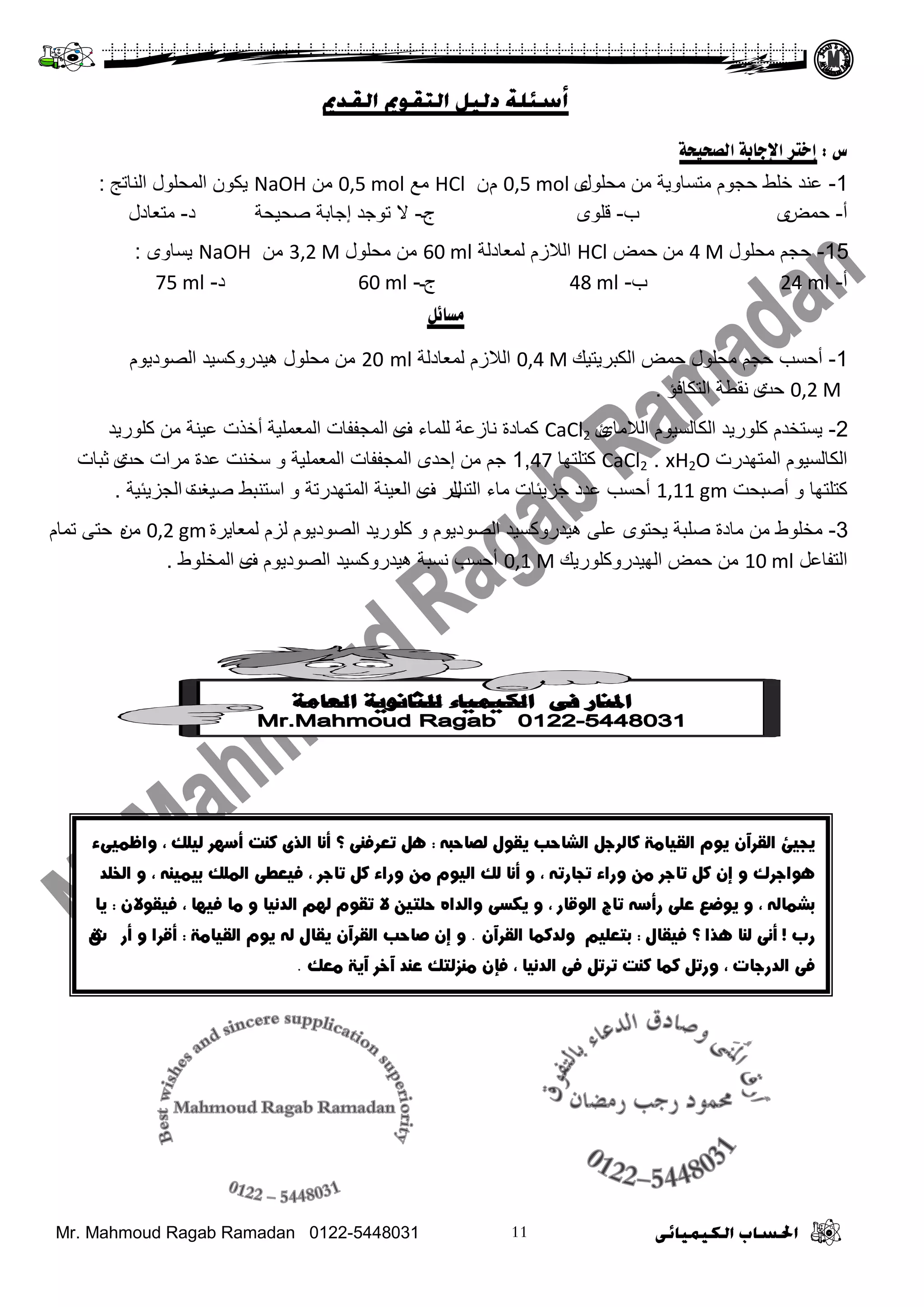 Mr. Mahmoud Ragab Ramadan 0122-5448031
‫ط‬:‫انصسُسخ‬ ‫اإلخبثخ‬ ‫إخزش‬
1-‫ِسٍٛي‬ ِٓ ‫ِضغجٚ٠ز‬ َٛ‫زد‬ ‫خٍؾ‬ ‫ػٕذ‬ٜ0,5 molَْHCl‫ِغ‬0,5 molِٓNaOH‫ثٌٕجصح‬ ‫ثٌّسٍٛي‬ ْٛ‫٠ى‬:
‫أ‬-‫زّغ‬ٜ‫ح‬-ٍٛ‫ل‬ٜ‫ج‬‫ـ‬-‫ال‬‫صٛخذ‬‫إ‬‫طس١سز‬ ‫خجدز‬‫د‬-‫ِضؼجدي‬
15-‫ِسٍٛي‬ ُ‫زد‬4 Mِٓ‫زّغ‬HCl‫ٌّؼجدٌز‬ َ‫ثٌالص‬60 ml‫ِسٍٛي‬ ِٓ3,2 MِٓNaOHٚ‫٠غج‬ٜ:
‫أ‬-24 ml‫ح‬-48 ml‫ج‬‫ـ‬-60 ml‫د‬-75 ml
‫يسبئم‬
1-‫ثٌىذش٠ض١ه‬ ‫زّغ‬ ‫ِسٍٛي‬ ُ‫زد‬ ‫أزغخ‬0,4 M‫ٌّؼجدٌز‬ َ‫ثٌالص‬20 mlَٛ٠‫ثٌظٛد‬ ‫٘١ذسٚوغ١ذ‬ ‫ِسٍٛي‬ ِٓ
0,2 M‫زش‬ٜ‫ثٌضىجفؤ‬ ‫ٔمـز‬.
2-‫ثٌالِجا‬ َٛ١‫ثٌىجٌغ‬ ‫وٍٛس٠ذ‬ َ‫٠غضخذ‬ٜCaCl2‫ف‬ ‫ٌٍّجء‬ ‫ٔجصػز‬ ‫وّجدر‬ٜ‫ثٌّؼٍّ١ز‬ ‫ثٌّدففجس‬‫أ‬‫وٍٛس٠ذ‬ ِٓ ‫ػ١ٕز‬ ‫خزس‬
َٛ١‫ثٌىجٌغ‬‫ثٌّضٙذسس‬CaCl2 . xH2O‫وضٍضٙج‬1,47ِٓ ُ‫خ‬‫إ‬‫زذ‬ٜٚ ‫ثٌّؼٍّ١ز‬ ‫ثٌّدففجس‬‫زش‬ ‫ِشثس‬ ‫ػذر‬ ‫عخٕش‬ٜ‫ثذجس‬
ٚ ‫وضٍضٙج‬‫أ‬‫طذسش‬1,11 gm‫ثٌضخ‬ ‫ِجء‬ ‫خض٠تجس‬ ‫ػذد‬ ‫أزغخ‬‫ي‬‫ف‬ ‫ٌش‬ٜٚ ‫ثٌّضٙذسصز‬ ‫ثٌؼ١ٕز‬‫ط١غش‬ ‫ثعضٕذؾ‬ٖ‫ثٌدض٠ت١ز‬.
3-ٛ‫٠سض‬ ‫طٍذز‬ ‫ِجدر‬ ِٓ ‫ِخٍٛؽ‬ٜ‫ٌّؼج٠شر‬ َ‫ٌض‬ َٛ٠‫ثٌظٛد‬ ‫وٍٛس٠ذ‬ ٚ َٛ٠‫ثٌظٛد‬ ‫٘١ذسٚوغ١ذ‬ ٍٝ‫ػ‬0,2 gmَِٖٓ‫صّج‬ ٝ‫زض‬
ً‫ثٌضفجػ‬10 ml‫ثٌٙ١ذسٚوٍٛس٠ه‬ ‫زّغ‬ ِٓ0,1 M‫ف‬ َٛ٠‫ثٌظٛد‬ ‫٘١ذسٚوغ١ذ‬ ‫ٔغذز‬ ‫أزغخ‬ٜ‫ثٌّخٍٛؽ‬.
 