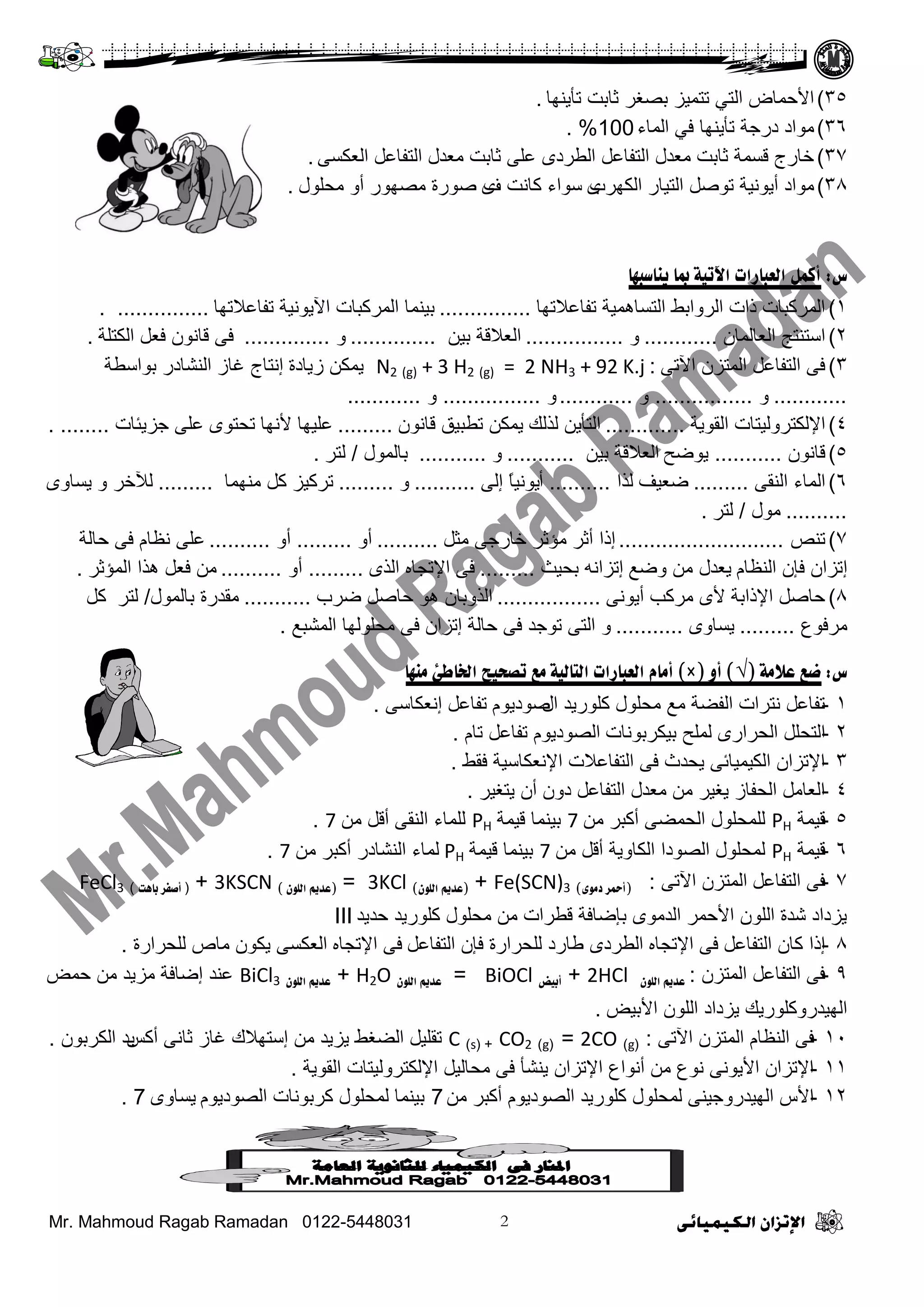 Mr. Mahmoud Ragab Ramadan 0122-5448031
35)‫صأ٠ٕٙج‬ ‫عجدش‬ ‫دظغش‬ ‫صضّ١ض‬ ٟ‫ثٌض‬ ‫ث٤فّجع‬.
36)‫ثٌّجء‬ ٟ‫ف‬ ‫صأ٠ٕٙج‬ ‫دسؽز‬ ‫ِٛثد‬100%.
37)ٝ‫ثٌؼىغ‬ ً‫ثٌضفجػ‬ ‫ِؼذي‬ ‫عجدش‬ ٍٝ‫ػ‬ ٜ‫ثٌـشد‬ ً‫ثٌضفجػ‬ ‫ِؼذي‬ ‫عجدش‬ ‫لغّز‬ ‫خجسػ‬.
38)‫ثٌىٙشح‬ ‫ثٌض١جس‬ ً‫صٛط‬ ‫أ٠ٛٔ١ز‬ ‫ِٛثد‬ٜ‫ف‬ ‫وجٔش‬ ‫عٛثء‬ٜ‫ِقٍٛي‬ ٚ‫أ‬ ‫ِظٙٛس‬ ‫طٛسر‬.
‫ض‬:‫يىبظجهب‬ ‫مبب‬ ‫اآلريخ‬ ‫انؼجبزاد‬ ‫أكمم‬
1)‫صفجػ٩صٙج‬ ‫ثٌضغجّ٘١ز‬ ‫ثٌشٚثدؾ‬ ‫رثس‬ ‫ثٌّشوذجس‬...............‫صفجػ٩صٙج‬ ‫ث٢٠ٛٔ١ز‬ ‫ثٌّشوذجس‬ ‫د١ّٕج‬. ...............
2)ْ‫ثٌؼجٌّج‬ ‫ثعضٕضؼ‬............ٚ................ٓ١‫د‬ ‫ثٌؼ٩لز‬..............ٚ..............‫ثٌىضٍز‬ ً‫فؼ‬ ْٛٔ‫لج‬ ٝ‫ف‬.
3)ٝ‫ث٢ص‬ ْ‫ثٌّضض‬ ً‫ثٌضفجػ‬ ٝ‫ف‬:N2 (g) + 3 H2 (g) = 2 NH3 + 92 K.j‫ص٠جدر‬ ٓ‫٠ّى‬‫إ‬‫دٛثعـز‬ ‫ثٌٕشجدس‬ ‫غجص‬ ‫ٔضجػ‬
............ٚ................ٚ............ٚ................ٚ............
4)‫ثٌمٛ٠ز‬ ‫ث٦ٌىضشٌٚ١ضجس‬.............‫ٌزٌه‬ ٓ٠‫ثٌضأ‬ٓ‫٠ّى‬ْٛٔ‫لج‬ ‫صـذ١ك‬.........‫٤ٔٙج‬ ‫ػٍ١ٙج‬ٜٛ‫صقض‬‫ؽض٠تجس‬ ٍٝ‫ػ‬. ........
5)ْٛٔ‫لج‬...........‫٠ٛػـ‬ٓ١‫د‬ ‫ثٌؼ٩لز‬...........ٚ...........‫دجٌّٛي‬/‫ٌضش‬.
6)ٝ‫ثٌٕم‬ ‫ثٌّجء‬.........‫ػؼ١ف‬‫ٌزث‬..........‫أ‬ٌٝ‫إ‬ ً‫ج‬١ٔٛ٠..........ٚ.........‫ِّٕٙج‬ ً‫و‬ ‫صشو١ض‬.........ٚ ‫ٌ٣خش‬ٜٚ‫٠غج‬
..........‫ِٛي‬/‫ٌضش‬.
7)‫صٕض‬...........................‫إرث‬‫أ‬ً‫ِغ‬ ٝ‫خجسؽ‬ ‫ِؤعش‬ ‫عش‬..........‫أ‬ٚ.........ٚ‫أ‬..........‫فجٌز‬ ٝ‫ف‬ َ‫ٔظج‬ ٍٝ‫ػ‬
‫إ‬َ‫ثٌٕظج‬ ْ‫فئ‬ ْ‫صضث‬‫٠ؼذي‬‫ٚػغ‬ ِٓ‫إ‬‫دق١ظ‬ ٗٔ‫صضث‬.........ٜ‫ثٌز‬ ٖ‫ث٦صؾج‬ ٝ‫ف‬.........ٚ‫أ‬..........‫ثٌّؤعش‬ ‫٘زث‬ ً‫فؼ‬ ِٓ.
8)ٝٔٛ٠‫أ‬ ‫ِشوخ‬ ٜ٤ ‫ث٦رثدز‬ ً‫فجط‬.................‫ػشح‬ ً‫فجط‬ ٛ٘ ْ‫ثٌزٚدج‬...........‫ِمذس‬‫ر‬‫دجٌّٛي‬/‫ٌضش‬ً‫و‬
‫ِشفٛع‬.........ٜٚ‫٠غج‬...........ٚ‫ثٌّشذغ‬ ‫ِقٌٍٛٙج‬ ٝ‫ف‬ ْ‫إصضث‬ ‫فجٌز‬ ٝ‫ف‬ ‫صٛؽذ‬ ٝ‫ثٌض‬.
‫ض‬:‫ػالمخ‬ ‫ضغ‬(√)‫أو‬(×)‫مىهب‬ ‫اخلبطئ‬ ‫رصذيخ‬ ‫مغ‬ ‫انزبنيخ‬ ‫انؼجبزاد‬ ‫أمبو‬
1-‫ثي‬ ‫وٍٛس٠ذ‬ ‫ِقٍٛي‬ ‫ِغ‬ ‫ثٌفؼز‬ ‫ٔضشثس‬ ً‫صفجػ‬َٛ٠‫طٛد‬ٝ‫إٔؼىجع‬ ً‫صفجػ‬.
2-ٜ‫ثٌقشثس‬ ًٍ‫ثٌضق‬‫د١ىشدٛٔجس‬ ‫ٌٍّـ‬َ‫صج‬ ً‫صفجػ‬ َٛ٠‫ثٌظٛد‬.
3-‫فمؾ‬ ‫ث٦ٔؼىجع١ز‬ ‫ثٌضفجػ٩س‬ ٝ‫ف‬ ‫٠قذط‬ ٝ‫ثٌى١ّ١جة‬ ْ‫ث٦صضث‬.
4-‫٠ضغ١ش‬ ْ‫أ‬ ْٚ‫د‬ ً‫ثٌضفجػ‬ ‫ِؼذي‬ ِٓ ‫٠غ١ش‬ ‫ثٌقفجص‬ ًِ‫ثٌؼج‬.
5-‫ل١ّز‬PHِٓ ‫أوذش‬ ٝ‫ثٌقّؼ‬ ‫ٌٍّقٍٛي‬7‫ل١ّز‬ ‫د١ّٕج‬PHِٓ ً‫أل‬ ٝ‫ثٌٕم‬ ‫ٌٍّجء‬7.
6-‫ل١ّز‬PHِٓ ً‫أل‬ ‫ثٌىجٚ٠ز‬ ‫ثٌظٛدث‬ ‫ٌّقٍٛي‬7‫ل١ّز‬ ‫د١ّٕج‬PHِٓ ‫أوذش‬ ‫ثٌٕشجدس‬ ‫ٌّجء‬7.
7-ً‫ثٌضفجػ‬ ٝ‫ف‬ْ‫ثٌّضض‬ٝ‫ث٢ص‬:(‫دمىي‬ ‫أمحس‬)Fe(SCN)3+(‫انهىن‬ ‫ػدمي‬)3KCl=(‫انهىن‬ ‫ػدمي‬)3KSCN+(‫أ‬‫ثبٌذ‬ ‫صفس‬)FeCl3
‫فذ٠ذ‬ ‫وٍٛس٠ذ‬ ‫ِقٍٛي‬ ِٓ ‫لـشثس‬ ‫دئػجفز‬ ِٜٛ‫ثٌذ‬ ‫ث٤فّش‬ ٌٍْٛ‫ث‬ ‫شذر‬ ‫٠ضدثد‬III
8-ً‫ثٌضفجػ‬ ْ‫وج‬ ‫إرث‬ٖ‫ث٦صؾج‬ ٝ‫ف‬ً‫ثٌضفجػ‬ ْ‫فئ‬ ‫ٌٍقشثسر‬ ‫ؿجسد‬ ٜ‫ثٌـشد‬ٖ‫ث٦صؾج‬ ٝ‫ف‬‫ٌٍقشثسر‬ ‫ِجص‬ ْٛ‫٠ى‬ ٝ‫ثٌؼىغ‬.
9-ْ‫ثٌّضض‬ ً‫ثٌضفجػ‬ ٝ‫ف‬:‫انهىن‬ ‫ػدمي‬2HCl+‫أثيض‬BiOCl=‫انهىن‬ ‫ػدمي‬H2O+‫انهىن‬ ‫ػدمي‬BiCl3‫فّغ‬ ِٓ ‫ِض٠ذ‬ ‫إػجفز‬ ‫ػٕذ‬
‫ث٤د١غ‬ ٌٍْٛ‫ث‬ ‫٠ضدثد‬ ‫ثٌٙ١ذسٚوٍٛس٠ه‬.
10-ٝ‫ث٢ص‬ ْ‫ثٌّضض‬ َ‫ثٌٕظج‬ ٝ‫ف‬:(g)2CO=(g)CO2( +s)C‫أوظ‬ ٝٔ‫عج‬ ‫غجص‬ ‫إعضٙ٩ن‬ ِٓ ‫٠ض٠ذ‬ ‫ثٌؼغؾ‬ ً١ٍ‫صم‬ْٛ‫ثٌىشد‬ ‫٠ذ‬.
11-‫ثٌمٛ٠ز‬ ‫ث٦ٌىضشٌٚ١ضجس‬ ً١ٌ‫ِقج‬ ٝ‫ف‬ ‫٠ٕشأ‬ ْ‫ث٦صضث‬ ‫أٔٛثع‬ ِٓ ‫ٔٛع‬ ٝٔٛ٠٤‫ث‬ ْ‫ث٦صضث‬.
12-ِٓ ‫أوذش‬ َٛ٠‫ثٌظٛد‬ ‫وٍٛس٠ذ‬ ‫ٌّقٍٛي‬ ٕٝ١‫ثٌٙ١ذسٚؽ‬ ‫ث٤ط‬7َٛ٠‫ثٌظٛد‬ ‫وشدٛٔجس‬ ‫ٌّقٍٛي‬ ‫د١ّٕج‬ٜٚ‫٠غج‬7.
 