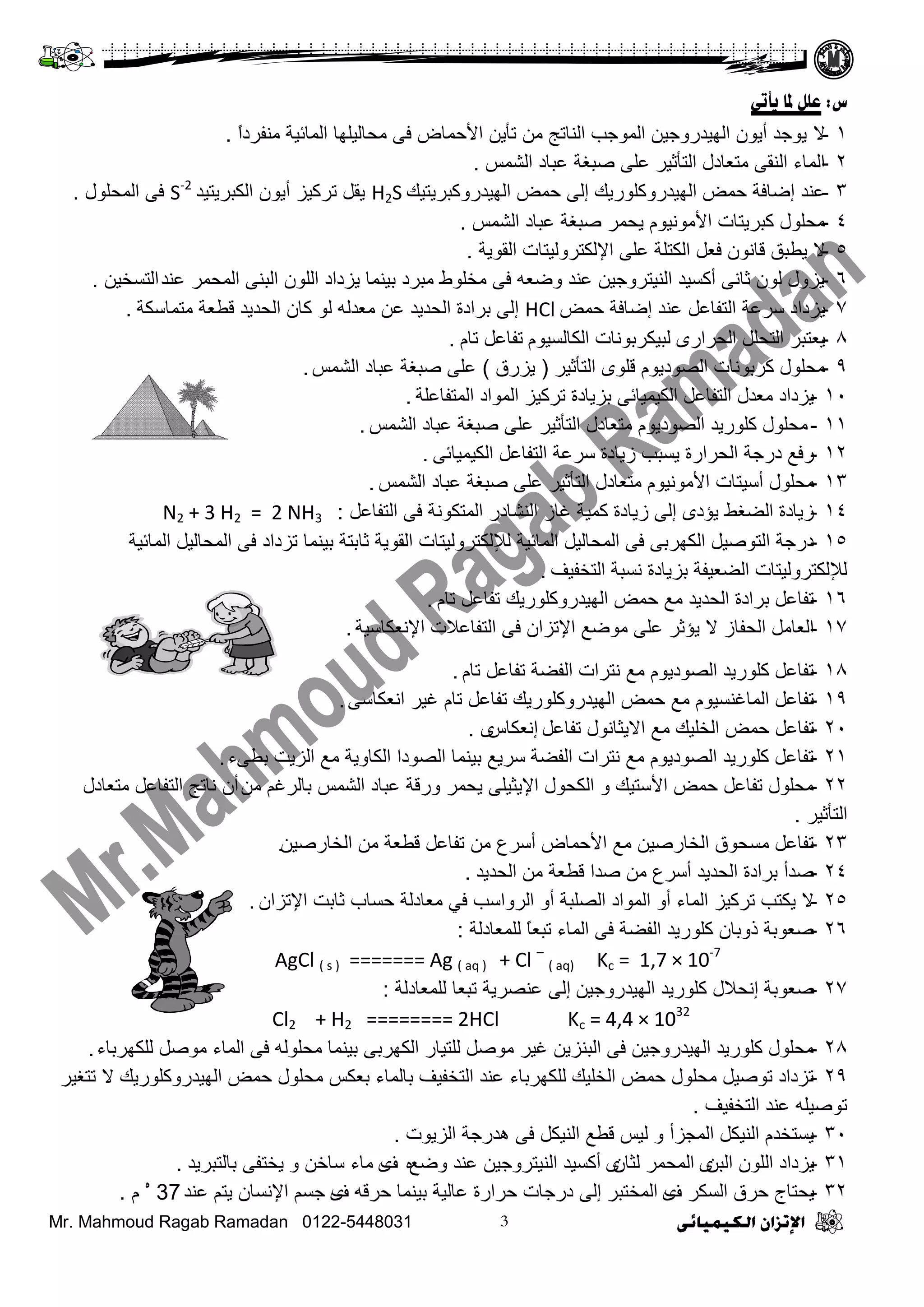 Mr. Mahmoud Ragab Ramadan 0122-5448031
‫ض‬:ً‫يأر‬ ‫ملب‬ ‫ػهم‬
1-٨ً‫ث‬‫ِٕفشد‬ ‫ثٌّجة١ز‬ ‫ِقجٌ١ٍٙج‬ ٝ‫ف‬ ‫ث٤فّجع‬ ٓ٠‫صأ‬ ِٓ ‫ثٌٕجصؼ‬ ‫ثٌّٛؽخ‬ ٓ١‫ثٌٙ١ذسٚؽ‬ ْٛ٠‫أ‬ ‫٠ٛؽذ‬.
2-‫ثٌشّظ‬ ‫ػذجد‬ ‫طذغز‬ ٍٝ‫ػ‬ ‫ثٌضأع١ش‬ ‫ِضؼجدي‬ ٝ‫ثٌٕم‬ ‫ثٌّجء‬.
3-‫ثٌٙ١ذسٚوذش٠ض١ه‬ ‫فّغ‬ ٌٝ‫إ‬ ‫ثٌٙ١ذسٚوٍٛس٠ه‬ ‫فّغ‬ ‫إػجفز‬ ‫ػٕذ‬H2S‫ثٌىذش٠ض١ذ‬ ْٛ٠‫أ‬ ‫صشو١ض‬ ً‫٠م‬S-2
‫ثٌّقٍٛي‬ ٝ‫ف‬.
4-‫ثٌشّظ‬ ‫ػذجد‬ ‫طذغز‬ ‫٠قّش‬ َٛ١ِٔٛ٤‫ث‬ ‫وذش٠ضجس‬ ‫ِقٍٛي‬.
5-٨‫ثٌمٛ٠ز‬ ‫ث٦ٌىضشٌٚ١ضجس‬ ٍٝ‫ػ‬ ‫ثٌىضٍز‬ ً‫فؼ‬ ْٛٔ‫لج‬ ‫٠ـذك‬.
6-‫ػٕذ‬ ‫ثٌّقّش‬ ٕٝ‫ثٌذ‬ ٌٍْٛ‫ث‬ ‫٠ضدثد‬ ‫د١ّٕج‬ ‫ِذشد‬ ‫ِخٍٛؽ‬ ٝ‫ف‬ ٗ‫ٚػؼ‬ ‫ػٕذ‬ ٓ١‫ثٌٕ١ضشٚؽ‬ ‫أوغ١ذ‬ ٝٔ‫عج‬ ٌْٛ ‫٠ضٚي‬ٓ١‫ثٌضغخ‬.
7-‫فّغ‬ ‫إػجفز‬ ‫ػٕذ‬ ً‫ثٌضفجػ‬ ‫عشػز‬ ‫٠ضدثد‬HCl‫إ‬‫ثٌقذ٠ذ‬ ‫دشثدر‬ ٌٝ‫ِضّجعىز‬ ‫لـؼز‬ ‫ثٌقذ٠ذ‬ ْ‫وج‬ ٌٛ ٌٗ‫ِؼذ‬ ٓ‫ػ‬.
8-ٜ‫ثٌقشثس‬ ًٍ‫ثٌضق‬ ‫٠ؼضذش‬َٛ١‫ثٌىجٌغ‬ ‫ٌذ١ىشدٛٔجس‬َ‫صج‬ ً‫صفجػ‬.
9-‫ثٌضأع١ش‬ ٍٜٛ‫ل‬ َٛ٠‫ثٌظٛد‬ ‫وشدٛٔجس‬ ‫ِقٍٛي‬(‫٠ضسق‬)‫ثٌشّظ‬ ‫ػذجد‬ ‫طذغز‬ ٍٝ‫ػ‬.
10-‫ثٌّضفجػٍز‬ ‫ثٌّٛثد‬ ‫صشو١ض‬ ‫دض٠جدر‬ ٝ‫ثٌى١ّ١جة‬ ً‫ثٌضفجػ‬ ‫ِؼذي‬ ‫٠ضدثد‬.
11-‫ثٌشّظ‬ ‫ػذجد‬ ‫طذغز‬ ٍٝ‫ػ‬ ‫ثٌضأع١ش‬ ‫ِضؼجدي‬ َٛ٠‫ثٌظٛد‬ ‫وٍٛس٠ذ‬ ‫ِقٍٛي‬.
12-ٝ‫ثٌى١ّ١جة‬ ً‫ثٌضفجػ‬ ‫عشػز‬ ‫ص٠جدر‬ ‫٠غذخ‬ ‫ثٌقشثسر‬ ‫دسؽز‬ ‫سفغ‬.
13-‫ِقٍٛي‬‫أع١ضجس‬‫ثٌشّظ‬ ‫ػذجد‬ ‫طذغز‬ ٍٝ‫ػ‬ ‫ثٌضأع١ش‬ ‫ِضؼجدي‬ َٛ١ِٔٛ٤‫ث‬.
14-ً‫ثٌضفجػ‬ ٝ‫ف‬ ‫ثٌّضىٛٔز‬ ‫ثٌٕشجدس‬ ‫غجص‬ ‫وّ١ز‬ ‫ص٠جدر‬ ٌٝ‫إ‬ ٜ‫٠ؤد‬ ‫ثٌؼغؾ‬ ‫ص٠جدر‬:N2 + 3 H2 = 2 NH3
15-‫ثٌّجة١ز‬ ً١ٌ‫ثٌّقج‬ ٝ‫ف‬ ‫صضدثد‬ ‫د١ّٕج‬ ‫عجدضز‬ ‫ثٌمٛ٠ز‬ ‫ٌ٧ٌىضشٌٚ١ضجس‬ ‫ثٌّجة١ز‬ ً١ٌ‫ثٌّقج‬ ٝ‫ف‬ ٝ‫ثٌىٙشد‬ ً١‫ثٌضٛط‬ ‫دسؽز‬
‫ثٌضخف١ف‬ ‫ٔغذز‬ ‫دض٠جدر‬ ‫ثٌؼؼ١فز‬ ‫ٌ٧ٌىضشٌٚ١ضجس‬.
16-َ‫صج‬ ً‫صفجػ‬ ‫ثٌٙ١ذسٚوٍٛس٠ه‬ ‫فّغ‬ ‫ِغ‬ ‫ثٌقذ٠ذ‬ ‫دشثدر‬ ً‫صفجػ‬.
17-‫ث٦ٔؼىجع١ز‬ ‫ثٌضفجػ٩س‬ ٝ‫ف‬ ْ‫ث٦صضث‬ ‫ِٛػغ‬ ٍٝ‫ػ‬ ‫٠ؤعش‬ ٨ ‫ثٌقفجص‬ ًِ‫ثٌؼج‬.
18-َ‫صج‬ ً‫صفجػ‬ ‫ثٌفؼز‬ ‫ٔضشثس‬ ‫ِغ‬ َٛ٠‫ثٌظٛد‬ ‫وٍٛس٠ذ‬ ً‫صفجػ‬.
19-ٝ‫ثٔؼىجع‬ ‫غ١ش‬ َ‫صج‬ ً‫صفجػ‬ ‫ثٌٙ١ذسٚوٍٛس٠ه‬ ‫فّغ‬ ‫ِغ‬ َٛ١‫ثٌّجغٕغ‬ ً‫صفجػ‬.
20-ً‫صفجػ‬ ‫ث٨٠غجٔٛي‬ ‫ِغ‬ ‫ثٌخٍ١ه‬ ‫فّغ‬ ً‫صفجػ‬‫إ‬‫ٔؼىجط‬ٜ.
21-‫دـٝء‬ ‫ثٌض٠ش‬ ‫ِغ‬ ‫ثٌىجٚ٠ز‬ ‫ثٌظٛدث‬ ‫د١ّٕج‬ ‫عش٠غ‬ ‫ثٌفؼز‬ ‫ٔضشثس‬ ‫ِغ‬ َٛ٠‫ثٌظٛد‬ ‫وٍٛس٠ذ‬ ً‫صفجػ‬.
22-ِٓ ُ‫دجٌشغ‬ ‫ثٌشّظ‬ ‫ػذجد‬ ‫ٚسلز‬ ‫٠قّش‬ ٍٝ١‫ث٦٠غ‬ ‫ثٌىقٛي‬ ٚ ‫ث٤عض١ه‬ ‫فّغ‬ ً‫صفجػ‬ ‫ِقٍٛي‬‫أ‬‫ِضؼجدي‬ ً‫ثٌضفجػ‬ ‫ٔجصؼ‬ ْ
‫ثٌضأع١ش‬.
23-ٓ١‫ثٌخجسط‬ ِٓ ‫لـؼز‬ ً‫صفجػ‬ ِٓ ‫أعشع‬ ‫ث٤فّجع‬ ‫ِغ‬ ٓ١‫ثٌخجسط‬ ‫ِغقٛق‬ ً‫صفجػ‬.
24-‫ثٌقذ٠ذ‬ ِٓ ‫لـؼز‬ ‫طذث‬ ِٓ ‫أعشع‬ ‫ثٌقذ٠ذ‬ ‫دشثدر‬ ‫طذأ‬.
25-ْ‫ث٦صضث‬ ‫عجدش‬ ‫فغجح‬ ‫ِؼجدٌز‬ ٟ‫ف‬ ‫ثٌشٚثعخ‬ ٚ‫أ‬ ‫ثٌظٍذز‬ ‫ثٌّٛثد‬ ٚ‫أ‬ ‫ثٌّجء‬ ‫صشو١ض‬ ‫٠ىضخ‬ ٨.
26-‫ٌٍّؼجدٌز‬ ً‫ج‬‫صذؼ‬ ‫ثٌّجء‬ ٝ‫ف‬ ‫ثٌفؼز‬ ‫وٍٛس٠ذ‬ ْ‫رٚدج‬ ‫طؼٛدز‬:
AgCl ( s ) ======= Ag ( aq ) + Cl –
( aq) Kc = 1,7 × 10-7
27-‫طؼٛدز‬‫إ‬ٓ١‫ثٌٙ١ذسٚؽ‬ ‫وٍٛس٠ذ‬ ‫ٔق٩ي‬‫إ‬‫ٌٍّؼجدٌز‬ ‫صذؼج‬ ‫ػٕظش٠ز‬ ٌٝ:
Cl2 + H2 ======== 2HCl Kc = 4,4 × 1032
28-‫ٌٍىٙشدجء‬ ً‫ِٛط‬ ‫ثٌّجء‬ ٝ‫ف‬ ٌٍٗٛ‫ِق‬ ‫د١ّٕج‬ ٝ‫ثٌىٙشد‬ ‫ٌٍض١جس‬ ً‫ِٛط‬ ‫غ١ش‬ ٓ٠‫ثٌذٕض‬ ٝ‫ف‬ ٓ١‫ثٌٙ١ذسٚؽ‬ ‫وٍٛس٠ذ‬ ‫ِقٍٛي‬.
29-‫صضغ١ش‬ ٨ ‫ثٌٙ١ذسٚوٍٛس٠ه‬ ‫فّغ‬ ‫ِقٍٛي‬ ‫دؼىظ‬ ‫دجٌّجء‬ ‫ثٌضخف١ف‬ ‫ػٕذ‬ ‫ٌٍىٙشدجء‬ ‫ثٌخٍ١ه‬ ‫فّغ‬ ‫ِقٍٛي‬ ً١‫صٛط‬ ‫صضدثد‬
‫ثٌضخف١ف‬ ‫ػٕذ‬ ٍٗ١‫صٛط‬.
30-‫ثٌض٠ٛس‬ ‫٘ذسؽز‬ ٝ‫ف‬ ً‫ثٌٕ١ى‬ ‫لـغ‬ ‫ٌ١ظ‬ ٚ ‫ثٌّؾضأ‬ ً‫ثٌٕ١ى‬ َ‫٠غضخذ‬.
31-ٓ‫ثٌذ‬ ٌٍْٛ‫ث‬ ‫٠ضدثد‬ْٜ‫ٌغج‬ ‫ثٌّقّش‬ٜ‫ٚػغ‬ ‫ػٕذ‬ ٓ١‫ثٌٕ١ضشٚؽ‬ ‫أوغ١ذ‬ٖ‫ف‬ٜٚ ٓ‫عجخ‬ ‫ِجء‬‫دجٌضذش٠ذ‬ ٝ‫٠خضف‬.
32-‫ف‬ ‫ثٌغىش‬ ‫فشق‬ ‫٠قضجػ‬ٜ‫ثٌّخضذش‬ٌٝ‫إ‬‫ف‬ ٗ‫فشل‬ ‫د١ّٕج‬ ‫ػجٌ١ز‬ ‫فشثسر‬ ‫دسؽجس‬ٜ‫ػٕذ‬ ُ‫٠ض‬ ْ‫ث٦ٔغج‬ ُ‫ؽغ‬37‫ه‬
َ.
 