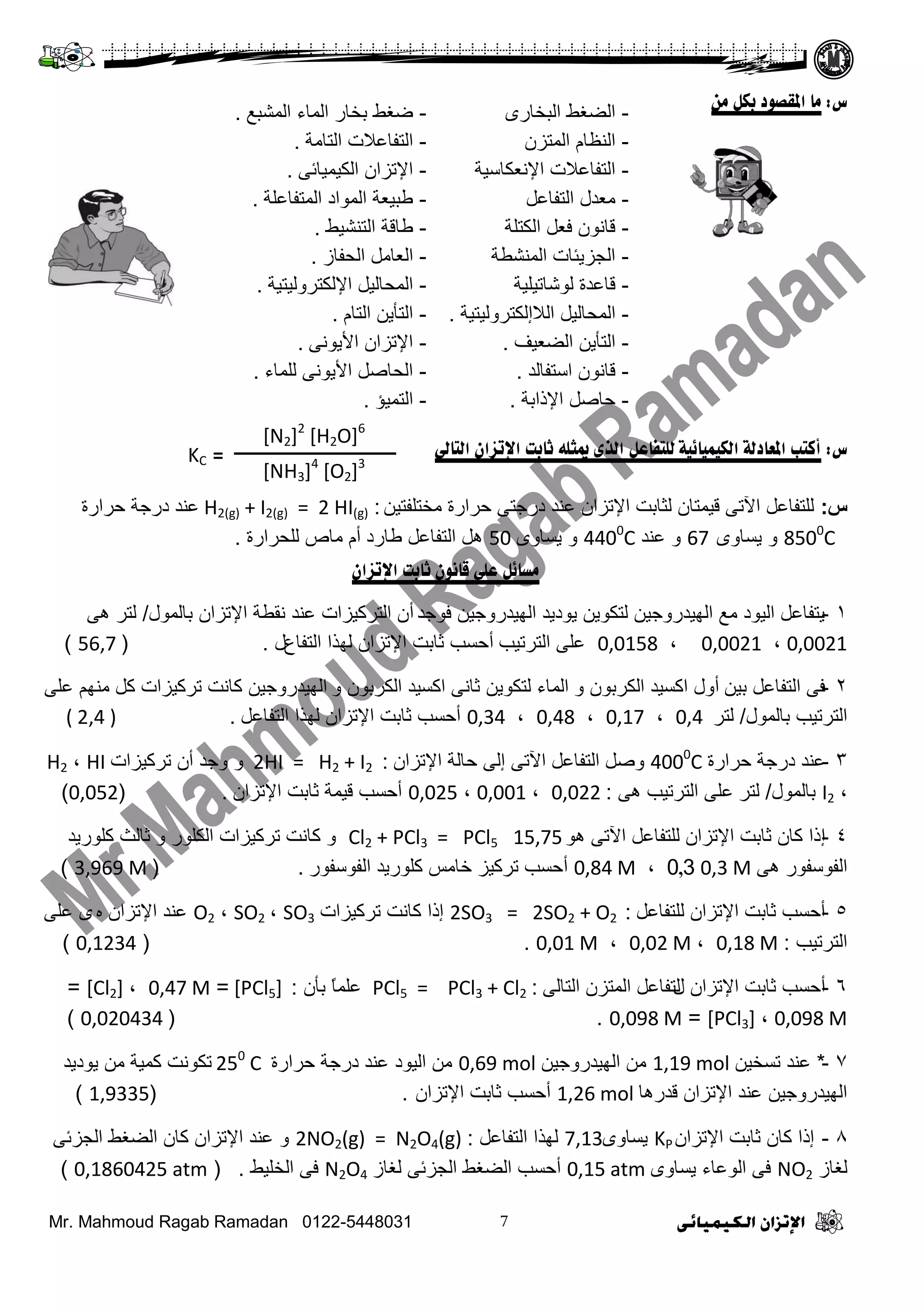 Mr. Mahmoud Ragab Ramadan 0122-5448031
‫ض‬:‫مب‬‫ا‬‫مه‬ ‫ثكم‬ ‫ملقصىد‬
‫ض‬:‫انكيميبئيخ‬ ‫املؼبدنخ‬ ‫أكزت‬‫انزبىل‬ ‫اإلرصان‬ ‫ثبثذ‬ ً‫ميثه‬ ‫انري‬ ‫نهزفبػم‬
‫س‬:ٓ١‫ِخضٍفض‬ ‫فشثسر‬ ٝ‫دسؽض‬ ‫ػٕذ‬ ْ‫ث٦صضث‬ ‫ٌغجدش‬ ْ‫ل١ّضج‬ ٝ‫ث٢ص‬ ً‫ٌٍضفجػ‬:H2(g) + I2(g) = 2 HI(g)‫ػٕذ‬‫فشثسر‬ ‫دسؽز‬
8500
Cٜٚ‫٠غج‬ ٚ67ٚ‫ػٕذ‬4400
Cٜٚ‫٠غج‬ ٚ50‫ؿجسد‬ ً‫ثٌضفجػ‬ ً٘‫أ‬‫ٌٍقشثسر‬ ‫ِجص‬ َ.
‫اإلرصان‬ ‫ثبثذ‬ ‫قبوىن‬ ً‫ػه‬ ‫معبئم‬
1-‫فٛؽذ‬ ٓ١‫ثٌٙ١ذسٚؽ‬ ‫٠ٛد٠ذ‬ ٓ٠ٛ‫ٌضى‬ ٓ١‫ثٌٙ١ذسٚؽ‬ ‫ِغ‬ ‫ثٌ١ٛد‬ ً‫٠ضفجػ‬‫أ‬‫دجٌّٛي‬ ْ‫ث٦صضث‬ ‫ٔمـز‬ ‫ػٕذ‬ ‫ثٌضشو١ضثس‬ ْ/ٝ٘ ‫ٌضش‬
0,0021،0,0021،0,0158‫ثٌضشص١خ‬ ٍٝ‫ػ‬‫أ‬‫ثٌضفجع‬ ‫ٌٙزث‬ ْ‫ث٦صضث‬ ‫عجدش‬ ‫فغخ‬‫ي‬.(56,7)
2-ٓ١‫د‬ ً‫ثٌضفجػ‬ ٝ‫ف‬‫أ‬ٚ ْٛ‫ثٌىشد‬ ‫ثوغ١ذ‬ ‫ٚي‬ٚ ْٛ‫ثٌىشد‬ ‫ثوغ١ذ‬ ٝٔ‫عج‬ ٓ٠ٛ‫ٌضى‬ ‫ثٌّجء‬ٍٝ‫ػ‬ ُِٕٙ ً‫و‬ ‫صشو١ضثس‬ ‫وجٔش‬ ٓ١‫ثٌٙ١ذسٚؽ‬
‫دجٌّٛي‬ ‫ثٌضشص١خ‬/‫ٌضش‬0,4،0,17،0,48،0,34ً‫ثٌضفجػ‬ ‫ٌٙزث‬ ْ‫ث٦صضث‬ ‫عجدش‬ ‫أفغخ‬.( 2,4 )
3-‫فشثسر‬ ‫دسؽز‬ ‫ػٕذ‬4000
Cً‫ٚط‬ً‫ثٌضفجػ‬ْ‫ث٦صضث‬ ‫فجٌز‬ ٌٝ‫إ‬ ٝ‫ث٢ص‬:2HI = H2 + I2‫صشو١ضثس‬ ْ‫أ‬ ‫ٚؽذ‬ ٚHI،H2
،I2‫دجٌّٛي‬/‫ٌضش‬ٝ٘ ‫ثٌضشص١خ‬ ٍٝ‫ػ‬:0,022،0,001،0,025ْ‫ث٦صضث‬ ‫عجدش‬ ‫ل١ّز‬ ‫أفغخ‬.(0,052)
4-‫إ‬ٛ٘ ٝ‫ث٢ص‬ ً‫ٌٍضفجػ‬ ْ‫ث٦صضث‬ ‫عجدش‬ ْ‫وج‬ ‫رث‬15,75Cl2 + PCl3 = PCl5ٚٚ ‫ثٌىٍٛس‬ ‫صشو١ضثس‬ ‫وجٔش‬‫وٍٛس٠ذ‬ ‫عجٌظ‬
ٝ٘ ‫ثٌفٛعفٛس‬0,3 M0,3،0,84 M‫أ‬‫ثٌفٛعفٛس‬ ‫وٍٛس٠ذ‬ ‫خجِظ‬ ‫صشو١ض‬ ‫فغخ‬.(3,969 M)
5-ً‫ٌٍضفجػ‬ ْ‫ث٦صضث‬ ‫عجدش‬ ‫أفغخ‬:2SO3 = 2SO2 + O2‫صشو١ضثس‬ ‫وجٔش‬ ‫إرث‬SO3،SO2،O2‫ػٕذ‬ٖ ْ‫ث٦صضث‬ٍٝ‫ػ‬ ٜ
‫ثٌضشص١خ‬:0,18 M،0,02 M،0,01 M.(0,1234)
6-‫أ‬‫ي‬ ْ‫ث٦صضث‬ ‫عجدش‬ ‫فغخ‬ٌٝ‫ثٌضج‬ ْ‫ثٌّضض‬ ً‫ٌضفجػ‬:PCl5 = PCl3 + Cl2ْ‫دأ‬ ً‫ج‬ٍّ‫ػ‬:[PCl5]=0,47 M،[Cl2]=
0,098 M،[PCl3]=0,098 M.(0,020434)
7-*ٓ١‫صغخ‬ ‫ػٕذ‬1,19 molٓ١‫ثٌٙ١ذسٚؽ‬ ِٓ0,69 mol‫فشثسر‬ ‫دسؽز‬ ‫ػٕذ‬ ‫ثٌ١ٛد‬ ِٓ250
C‫٠ٛد٠ذ‬ ِٓ ‫وّ١ز‬ ‫صىٛٔش‬
‫لذس٘ج‬ ْ‫ث٦صضث‬ ‫ػٕذ‬ ٓ١‫ثٌٙ١ذسٚؽ‬1,26 mol‫أ‬ْ‫ث٦صضث‬ ‫عجدش‬ ‫فغخ‬.(1,9335)
8-ْ‫ث٦صضث‬ ‫عجدش‬ ْ‫وج‬ ‫إرث‬KPٜٚ‫٠غج‬7,13ً‫ثٌضفجػ‬ ‫ٌٙزث‬:2NO2(g) = N2O4(g)ٝ‫ثٌؾضة‬ ‫ثٌؼغؾ‬ ْ‫وج‬ ْ‫ث٦صضث‬ ‫ػٕذ‬ ٚ
‫ٌغجص‬NO2ٜٚ‫٠غج‬ ‫ثٌٛػجء‬ ٝ‫ف‬0,15 atm‫أ‬‫ٌغجص‬ ٝ‫ثٌؾضة‬ ‫ثٌؼغؾ‬ ‫فغخ‬N2O4‫ثٌخٍ١ؾ‬ ٝ‫ف‬.(0,1860425 atm)
-ٜ‫ثٌذخجس‬ ‫ثٌؼغؾ‬-‫ثٌّشذغ‬ ‫ثٌّجء‬ ‫دخجس‬ ‫ػغؾ‬.
-ْ‫ثٌّضض‬ َ‫ثٌٕظج‬-‫ثٌضجِز‬ ‫ثٌضفجػ٩س‬.
-‫ث٦ٔؼىجع١ز‬ ‫ثٌضفجػ٩س‬-ٝ‫ثٌى١ّ١جة‬ ْ‫ث٦صضث‬.
-ً‫ثٌضفجػ‬ ‫ِؼذي‬-‫ثٌّضفجػٍز‬ ‫ثٌّٛثد‬ ‫ؿذ١ؼز‬.
-‫ثٌىضٍز‬ ً‫فؼ‬ ْٛٔ‫لج‬-‫ثٌضٕش١ؾ‬ ‫ؿجلز‬.
-‫ثٌّٕشـز‬ ‫ثٌؾض٠تجس‬-‫ثٌقفجص‬ ًِ‫ثٌؼج‬.
-‫ٌٛشجص١ٍ١ز‬ ‫لجػذر‬-‫ث٦ٌىضشٌٚ١ض١ز‬ ً١ٌ‫ثٌّقج‬.
-٩ٌ‫ث‬ ً١ٌ‫ثٌّقج‬‫إ‬‫ٌىضشٌٚ١ض١ز‬.-َ‫ثٌضج‬ ٓ٠‫ثٌضأ‬.
-‫ثٌؼؼ١ف‬ ٓ٠‫ثٌضأ‬.-ٝٔٛ٠٤‫ث‬ ْ‫ث٦صضث‬.
-‫ثعضفجٌذ‬ ْٛٔ‫لج‬.-‫ٌٍّجء‬ ٝٔٛ٠٤‫ث‬ ً‫ثٌقجط‬.
-‫ث٦رثدز‬ ً‫فجط‬.-‫ثٌضّ١ؤ‬.
KC =
[N2]2
[H2O]6
[NH3]4
[O2]3
 