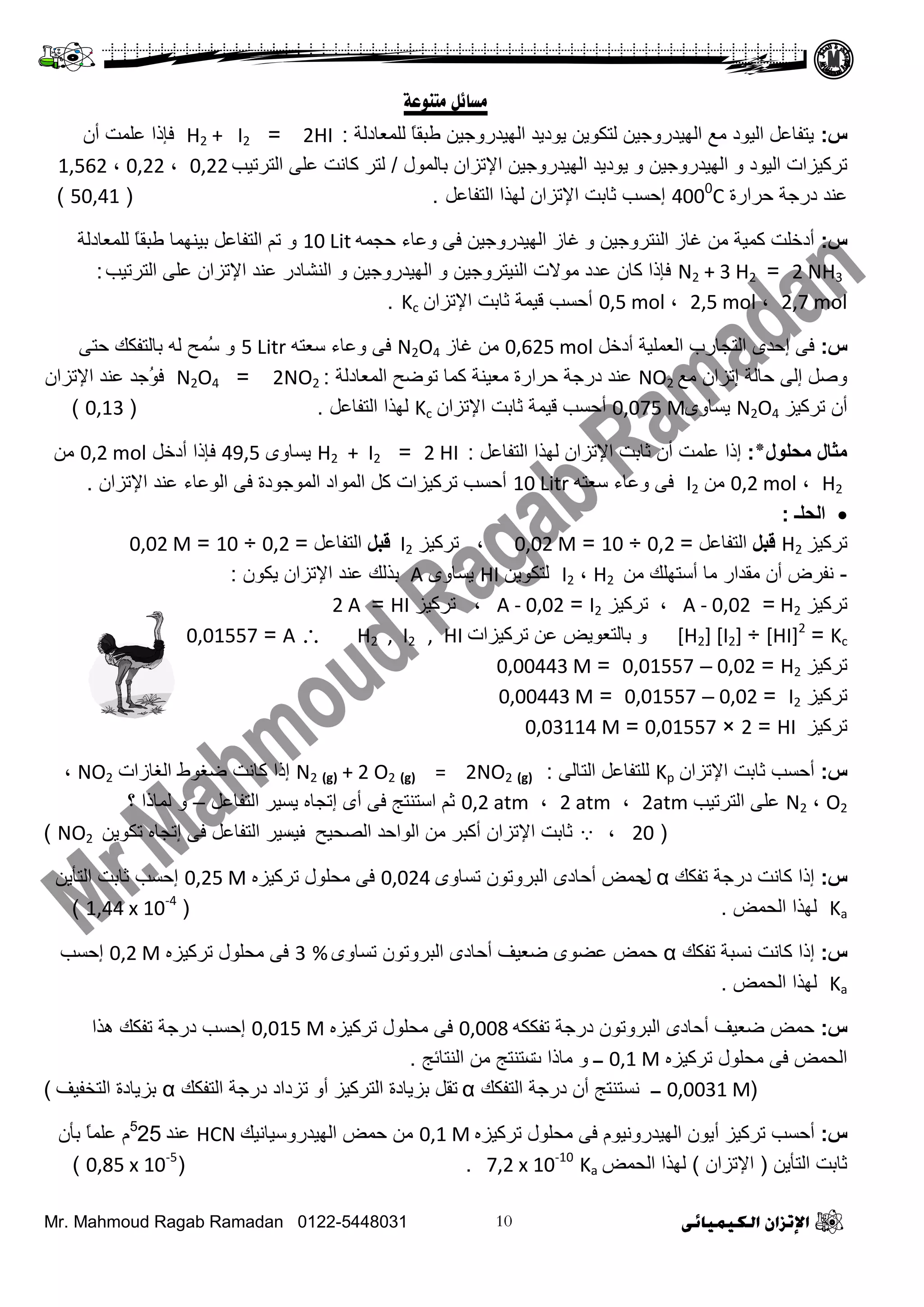Mr. Mahmoud Ragab Ramadan 0122-5448031
‫معبئم‬‫مزىىػخ‬
‫س‬:‫ٌٍّؼجدٌز‬ ً‫ج‬‫ؿذم‬ ٓ١‫ثٌٙ١ذسٚؽ‬ ‫٠ٛد٠ذ‬ ٓ٠ٛ‫ٌضى‬ ٓ١‫ثٌٙ١ذسٚؽ‬ ‫ِغ‬ ‫ثٌ١ٛد‬ ً‫٠ضفجػ‬:2HI=H2 + I2ْ‫أ‬ ‫ػٍّش‬ ‫فئرث‬
ٚ ‫ثٌ١ٛد‬ ‫صشو١ضثس‬ٚ ٓ١‫ثٌٙ١ذسٚؽ‬‫دجٌّٛي‬ ْ‫ث٦صضث‬ ٓ١‫ثٌٙ١ذسٚؽ‬ ‫٠ٛد٠ذ‬/‫ثٌضشص١خ‬ ٍٝ‫ػ‬ ‫وجٔش‬ ‫ٌضش‬0,22،0,22،1,562
‫ػٕذ‬‫فشثسر‬ ‫دسؽز‬4000
Cً‫ثٌضفجػ‬ ‫ٌٙزث‬ ْ‫ث٦صضث‬ ‫عجدش‬ ‫إفغخ‬.(50,41)
‫س‬:ٚ ٓ١‫ثٌٕضشٚؽ‬ ‫غجص‬ ِٓ ‫وّ١ز‬ ‫أدخٍش‬ّٗ‫فؾ‬ ‫ٚػجء‬ ٝ‫ف‬ ٓ١‫ثٌٙ١ذسٚؽ‬ ‫غجص‬10 Litٚ‫ٌٍّؼجدٌز‬ ً‫ج‬‫ؿذم‬ ‫د١ّٕٙج‬ ً‫ثٌضفجػ‬ ُ‫ص‬
2 NH3=N2 + 3 H2‫ثٌضشص١خ‬ ٍٝ‫ػ‬ ْ‫ث٦صضث‬ ‫ػٕذ‬ ‫ثٌٕشجدس‬ ٚ ٓ١‫ثٌٙ١ذسٚؽ‬ ٚ ٓ١‫ثٌٕ١ضشٚؽ‬ ‫ِٛ٨س‬ ‫ػذد‬ ْ‫وج‬ ‫فئرث‬:
2,7 mol،2,5 mol،0,5 molْ‫ث٦صضث‬ ‫عجدش‬ ‫ل١ّز‬ ‫أفغخ‬Kc.
‫س‬:ً‫أدخ‬ ‫ثٌؼٍّ١ز‬ ‫ثٌضؾجسح‬ ٜ‫إفذ‬ ٝ‫ف‬0,625 mol‫غجص‬ ِٓN2O4ٗ‫عؼض‬ ‫ٚػجء‬ ٝ‫ف‬5 Litrٝ‫فض‬ ‫دجٌضفىه‬ ٌٗ ‫ُّـ‬‫ع‬ ٚ
‫ِغ‬ ْ‫إصضث‬ ‫فجٌز‬ ٌٝ‫إ‬ ً‫ٚط‬NO2‫ثٌّؼجدٌز‬ ‫صٛػـ‬ ‫وّج‬ ‫ِؼ١ٕز‬ ‫فشثسر‬ ‫دسؽز‬ ‫ػٕذ‬:2NO2=N2O4ْ‫ث٦صضث‬ ‫ػٕذ‬ ‫ُؽذ‬ٛ‫ف‬
‫صشو١ض‬ ْ‫أ‬N2O4ٜٚ‫٠غج‬0,075 M‫أ‬ْ‫ث٦صضث‬ ‫عجدش‬ ‫ل١ّز‬ ‫فغخ‬Kcً‫ثٌضفجػ‬ ‫ٌٙزث‬.(0,13)
‫محلول٭‬ ‫مثال‬:ً‫ثٌضفجػ‬ ‫ٌٙزث‬ ْ‫ث٦صضث‬ ‫عجدش‬ ْ‫أ‬ ‫ػٍّش‬ ‫إرث‬:2 HI=H2 + I2ٜٚ‫٠غج‬49,5ً‫أدخ‬ ‫فئرث‬0,2 molِٓ
H2،0,2 molِٓI2ٗ‫عؼض‬ ‫ٚػجء‬ ٝ‫ف‬10 Litrْ‫ث٦صضث‬ ‫ػٕذ‬ ‫ثٌٛػجء‬ ٝ‫ف‬ ‫ثٌّٛؽٛدر‬ ‫ثٌّٛثد‬ ً‫و‬ ‫صشو١ضثس‬ ‫أفغخ‬.
‫الحلـ‬:
‫صشو١ض‬H2‫قبل‬ً‫ثٌضفجػ‬=0,2÷10=0,02 M،‫صشو١ض‬I2‫قبل‬ً‫ثٌضفجػ‬=0,2÷10=0,02 M
-ِٓ ‫أعضٍٙه‬ ‫ِج‬ ‫ِمذثس‬ ْ‫أ‬ ‫ٔفشع‬H2،I2ٓ٠ٛ‫ٌضى‬HIٜٚ‫٠غج‬Aْٛ‫٠ى‬ ْ‫ث٦صضث‬ ‫ػٕذ‬ ‫دزٌه‬:
‫صشو١ض‬H2=A - 0,02،‫صشو١ض‬I2=A - 0,02،‫صشو١ض‬HI=2 A
Kc=[HI]2
÷[H2] [I2]‫صشو١ضثس‬ ٓ‫ػ‬ ‫دجٌضؼٛ٠غ‬ ٚHI,H2 , I2A=0,01557
‫صشو١ض‬H2=0,02–0,01557=0,00443 M
‫صشو١ض‬I2=0,02–0,01557=0,00443 M
‫صشو١ض‬HI=2×0,01557=0,03114 M
‫س‬:ْ‫ث٦صضث‬ ‫عجدش‬ ‫أفغخ‬Kpٌٝ‫ثٌضج‬ ً‫ٌٍضفجػ‬:N2 (g) + 2 O2 (g) = 2NO2 (g)‫ثٌغجصثس‬ ‫ػغٛؽ‬ ‫وجٔش‬ ‫إرث‬NO2،
O2،N2‫ثٌضشص١خ‬ ٍٝ‫ػ‬2atm،2 atm،0,2 atmً‫ثٌضفجػ‬ ‫٠غ١ش‬ ٖ‫إصؾج‬ ٜ‫أ‬ ٝ‫ف‬ ‫ثعضٕضؼ‬ ُ‫ع‬–‫؟‬ ‫ٌّجرث‬ ٚ
(20،‫ثٌظق١ـ‬ ‫ثٌٛثفذ‬ ِٓ ‫أوذش‬ ْ‫ث٦صضث‬ ‫عجدش‬‫ف‬ٓ٠ٛ‫صى‬ ٖ‫إصؾج‬ ٝ‫ف‬ ً‫ثٌضفجػ‬ ‫٠غ١ش‬NO2)
‫س‬:‫صفىه‬ ‫دسؽز‬ ‫وجٔش‬ ‫إرث‬α‫ي‬ٜٚ‫صغج‬ ْٛ‫ثٌذشٚص‬ ٜ‫أفجد‬ ‫فّغ‬0,024ٖ‫صشو١ض‬ ‫ِقٍٛي‬ ٝ‫ف‬0,25 Mٓ٠‫ثٌضأ‬ ‫عجدش‬ ‫إفغخ‬
Ka‫ثٌقّغ‬ ‫ٌٙزث‬.(1,44 x 10-4
)
‫س‬:‫وجٔش‬ ‫إرث‬‫ٔغذز‬‫صفىه‬αٜٚ‫صغج‬ ْٛ‫ثٌذشٚص‬ ٜ‫أفجد‬ ‫ػؼ١ف‬ ٜٛ‫ػؼ‬ ‫فّغ‬3 %ٖ‫صشو١ض‬ ‫ِقٍٛي‬ ٝ‫ف‬0,2 M‫إفغخ‬
Ka‫ثٌقّغ‬ ‫ٌٙزث‬.
‫س‬:ٗ‫صفىى‬ ‫دسؽز‬ ْٛ‫ثٌذشٚص‬ ٜ‫أفجد‬ ‫ػؼ١ف‬ ‫فّغ‬0,008ٖ‫صشو١ض‬ ‫ِقٍٛي‬ ٝ‫ف‬0,015 M‫٘زث‬ ‫صفىه‬ ‫دسؽز‬ ‫إفغخ‬
ٖ‫صشو١ض‬ ‫ِقٍٛي‬ ٝ‫ف‬ ‫ثٌقّغ‬0,1 M‫ــ‬ٚ‫ِجرث‬‫س‬‫ثٌٕضجةؼ‬ ِٓ ‫عضٕضؼ‬.
(0,0031 M‫ــ‬‫ثٌضفىه‬ ‫دسؽز‬ ْ‫أ‬ ‫ٔغضٕضؼ‬α‫ثٌضشو١ض‬ ‫دض٠جدر‬ ً‫صم‬ٚ‫أ‬‫ثٌضفىه‬ ‫دسؽز‬ ‫صضدثد‬α‫ثٌضخف١ف‬ ‫دض٠جدر‬)
‫س‬:‫صشو١ض‬ ‫أفغخ‬‫أ‬ٖ‫صشو١ض‬ ‫ِقٍٛي‬ ٝ‫ف‬ َٛ١ٔٚ‫ثٌٙ١ذس‬ ْٛ٠0,1 M‫ثٌٙ١ذسٚع١جٔ١ه‬ ‫فّغ‬ ِٓHCN‫ػٕذ‬5
25ْ‫دأ‬ ً‫ج‬ٍّ‫ػ‬ َ
ٓ٠‫ثٌضأ‬ ‫عجدش‬(ْ‫ث٦صضث‬)‫ثٌقّغ‬ ‫ٌٙزث‬Ka7,2 x 10-10
( .0,85 x 10-5
)
 
