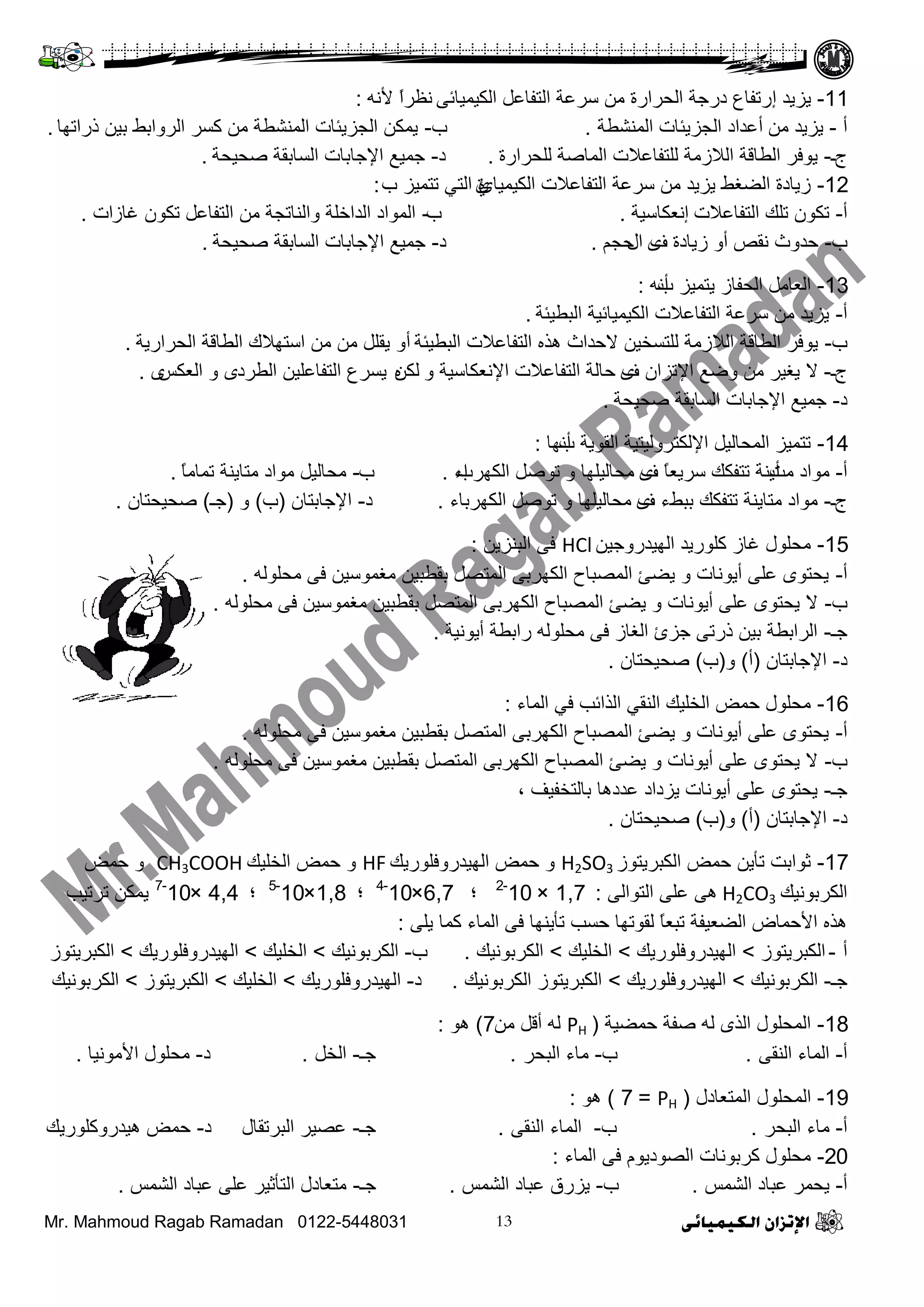 Mr. Mahmoud Ragab Ramadan 0122-5448031
11-‫٠ض٠ذ‬‫إ‬ٝ‫ثٌى١ّ١جة‬ ً‫ثٌضفجػ‬ ‫عشػز‬ ِٓ ‫ثٌقشثسر‬ ‫دسؽز‬ ‫سصفجع‬ٗٔ٤ ً‫ث‬‫ٔظش‬:
‫أ‬-ِٓ ‫٠ض٠ذ‬‫أ‬‫ثٌّٕشـز‬ ‫ثٌؾض٠تجس‬ ‫ػذثد‬.‫ح‬-‫رسثصٙج‬ ٓ١‫د‬ ‫ثٌشٚثدؾ‬ ‫وغش‬ ِٓ ‫ثٌّٕشـز‬ ‫ثٌؾض٠تجس‬ ٓ‫٠ّى‬.
‫ػ‬‫ـ‬-‫ٌٍقشثسر‬ ‫ثٌّجطز‬ ‫ٌٍضفجػ٩س‬ ‫ثٌ٩صِز‬ ‫ثٌـجلز‬ ‫٠ٛفش‬.‫د‬-‫طق١قز‬ ‫ثٌغجدمز‬ ‫ث٦ؽجدجس‬ ‫ؽّ١غ‬.
12-‫ثٌى١ّ١جا‬ ‫ثٌضفجػ٩س‬ ‫عشػز‬ ِٓ ‫٠ض٠ذ‬ ‫ثٌؼغؾ‬ ‫ص٠جدر‬ٞ‫ح‬ ‫صضّ١ض‬ ٟ‫ثٌض‬ ‫ر‬‫ـ‬:
‫أ‬-‫ثٌضفجػ٩س‬ ‫صٍه‬ ْٛ‫صى‬‫إ‬‫ٔؼىجع١ز‬.‫ح‬-‫غجص‬ ْٛ‫صى‬ ً‫ثٌضفجػ‬ ِٓ ‫ٚثٌٕجصؾز‬ ‫ثٌذثخٍز‬ ‫ثٌّٛثد‬‫ثس‬.
‫ح‬-‫ٔمض‬ ‫فذٚط‬‫ص٠جدر‬ ٚ‫أ‬‫ف‬ٜ‫ثي‬ُ‫فؾ‬.‫د‬-‫طق١قز‬ ‫ثٌغجدمز‬ ‫ث٦ؽجدجس‬ ‫ؽّ١غ‬.
13-‫ح‬ ‫٠ضّ١ض‬ ‫ثٌقفجص‬ ًِ‫ثٌؼج‬‫أ‬ٗٔ:
‫أ‬-‫ثٌذـ١تز‬ ‫ثٌى١ّ١جة١ز‬ ‫ثٌضفجػ٩س‬ ‫عشػز‬ ِٓ ‫٠ض٠ذ‬.
‫ح‬-‫ثٌذـ١تز‬ ‫ثٌضفجػ٩س‬ ٖ‫٘ز‬ ‫٨فذثط‬ ٓ١‫ٌٍضغخ‬ ‫ثٌ٩صِز‬ ‫ثٌـجلز‬ ‫٠ٛفش‬‫أ‬‫ثٌقشثس٠ز‬ ‫ثٌـجلز‬ ‫ثعضٙ٩ن‬ ِٓ ِٓ ًٍ‫٠م‬ ٚ.
‫ػ‬‫ـ‬-٨‫ف‬ ْ‫ث٦صضث‬ ‫ٚػغ‬ ِٓ ‫٠غ١ش‬ٜٚ ‫ث٦ٔؼىجع١ز‬ ‫ثٌضفجػ٩س‬ ‫فجٌز‬ٓ‫ٌى‬ٖ‫ثٌـشد‬ ٓ١ٍ‫ثٌضفجػ‬ ‫٠غشع‬ٜٚ‫ثٌؼىظ‬ٜ.
‫د‬-‫طق١قز‬ ‫ثٌغجدمز‬ ‫ث٦ؽجدجس‬ ‫ؽّ١غ‬.
14-‫ح‬ ‫ثٌمٛ٠ز‬ ‫ث٦ٌىضشٌٚ١ض١ز‬ ً١ٌ‫ثٌّقج‬ ‫صضّ١ض‬‫أ‬‫ٔٙج‬:
‫أ‬-‫ِش‬ ‫ِٛثد‬‫أ‬‫ف‬ ً‫ج‬‫عش٠ؼ‬ ‫صضفىه‬ ‫٠ٕز‬ٜٚ ‫ِقجٌ١ٍٙج‬‫ثٌىٙشح‬ ً‫صٛط‬‫ثء‬.‫ح‬-ً‫ج‬ِ‫صّج‬ ‫ِضج٠ٕز‬ ‫ِٛثد‬ ً١ٌ‫ِقج‬.
‫ػ‬‫ـ‬-‫ف‬ ‫دذؾء‬ ‫صضفىه‬ ‫ِضج٠ٕز‬ ‫ِٛثد‬ٜ‫ثٌىٙشدجء‬ ً‫صٛط‬ ٚ ‫ِقجٌ١ٍٙج‬.‫د‬-ْ‫ث٦ؽجدضج‬(‫ح‬)ٚ(‫ؽـ‬)ْ‫طق١قضج‬.
15-ٓ١‫ثٌٙ١ذسٚؽ‬ ‫وٍٛس٠ذ‬ ‫غجص‬ ‫ِقٍٛي‬HClٓ٠‫ثٌذٕض‬ ٝ‫ف‬:
‫أ‬-ٌٍٗٛ‫ِق‬ ٝ‫ف‬ ٓ١‫ِغّٛع‬ ٓ١‫دمـذ‬ ً‫ثٌّضظ‬ ٝ‫ثٌىٙشد‬ ‫ثٌّظذجؿ‬ ‫٠ؼب‬ ٚ ‫أ٠ٛٔجس‬ ٍٝ‫ػ‬ ٜٛ‫٠قض‬.
‫ح‬-ٌٍٗٛ‫ِق‬ ٝ‫ف‬ ٓ١‫ِغّٛع‬ ٓ١‫دمـذ‬ ً‫ثٌّضظ‬ ٝ‫ثٌىٙشد‬ ‫ثٌّظذجؿ‬ ‫٠ؼب‬ ٚ ‫أ٠ٛٔجس‬ ٍٝ‫ػ‬ ٜٛ‫٠قض‬ ٨.
‫ؽـ‬-‫أ٠ٛٔ١ز‬ ‫سثدـز‬ ٌٍٗٛ‫ِق‬ ٝ‫ف‬ ‫ثٌغجص‬ ‫ؽضا‬ ٝ‫رسص‬ ٓ١‫د‬ ‫ثٌشثدـز‬.
‫د‬-ْ‫ث٦ؽجدضج‬(‫أ‬)ٚ(‫ح‬)ْ‫طق١قضج‬.
16-‫ثٌّجء‬ ٟ‫ف‬ ‫ثٌزثةخ‬ ٟ‫ثٌٕم‬ ‫ثٌخٍ١ه‬ ‫فّغ‬ ‫ِقٍٛي‬:
‫أ‬-ٌٍٗٛ‫ِق‬ ٝ‫ف‬ ٓ١‫ِغّٛع‬ ٓ١‫دمـذ‬ ً‫ثٌّضظ‬ ٝ‫ثٌىٙشد‬ ‫ثٌّظذجؿ‬ ‫٠ؼب‬ ٚ ‫أ٠ٛٔجس‬ ٍٝ‫ػ‬ ٜٛ‫٠قض‬.
‫ح‬-ٌٍٗٛ‫ِق‬ ٝ‫ف‬ ٓ١‫ِغّٛع‬ ٓ١‫دمـذ‬ ً‫ثٌّضظ‬ ٝ‫ثٌىٙشد‬ ‫ثٌّظذجؿ‬ ‫٠ؼب‬ ٚ ‫أ٠ٛٔجس‬ ٍٝ‫ػ‬ ٜٛ‫٠قض‬ ٨.
‫ؽـ‬-‫دجٌضخف١ف‬ ‫ػذد٘ج‬ ‫٠ضدثد‬ ‫أ٠ٛٔجس‬ ٍٝ‫ػ‬ ٜٛ‫٠قض‬،
‫د‬-ْ‫ث٦ؽجدضج‬(‫أ‬)ٚ(‫ح‬)ْ‫طق١قضج‬.
17-‫ثٌىذش٠ضٛص‬ ‫فّغ‬ ٓ٠‫صأ‬ ‫عٛثدش‬H2SO3‫ثٌٙ١ذسٚفٍٛس٠ه‬ ‫فّغ‬ ٚHF‫ثٌخٍ١ه‬ ‫فّغ‬ ٚCH3COOH‫فّغ‬ ٚ
‫ثٌىشدٛٔ١ه‬H2CO3ٌٝ‫ثٌضٛث‬ ٍٝ‫ػ‬ ٝ٘:1,7×10-2
‫؛‬6,7×10-4
‫؛‬1,8×10-5
‫؛‬4,4×10-7
‫صشص١خ‬ ٓ‫٠ّى‬
ٍٝ٠ ‫وّج‬ ‫ثٌّجء‬ ٝ‫ف‬ ‫صأ٠ٕٙج‬ ‫فغخ‬ ‫ٌمٛصٙج‬ ً‫ج‬‫صذؼ‬ ‫ثٌؼؼ١فز‬ ‫ث٤فّجع‬ ٖ‫٘ز‬:
‫أ‬-‫ثٌىذش٠ضٛص‬>‫ثٌٙ١ذسٚفٍٛس٠ه‬>‫ثٌخٍ١ه‬>‫ثٌىشدٛٔ١ه‬.‫ح‬-‫ثٌىشدٛٔ١ه‬>‫ثٌخٍ١ه‬>‫ثٌٙ١ذسٚفٍٛس٠ه‬>‫ثٌىذش٠ضٛص‬
‫ؽـ‬-‫ثٌىشدٛٔ١ه‬>‫ثٌٙ١ذسٚفٍٛس٠ه‬>‫ثٌىشدٛٔ١ه‬ ‫ثٌىذش٠ضٛص‬.‫د‬-‫ثٌٙ١ذسٚفٍٛس٠ه‬>‫ثٌخٍ١ه‬>‫ثٌىذش٠ضٛص‬>‫ثٌىشدٛٔ١ه‬
18-‫فّؼ١ز‬ ‫طفز‬ ٌٗ ٜ‫ثٌز‬ ‫ثٌّقٍٛي‬(PHِٓ ً‫أل‬ ٌٗ7)ٛ٘:
‫أ‬-ٝ‫ثٌٕم‬ ‫ثٌّجء‬.‫ح‬-‫ثٌذقش‬ ‫ِجء‬.‫ؽـ‬-ً‫ثٌخ‬.‫د‬-‫ث٤ِٛٔ١ج‬ ‫ِقٍٛي‬.
19-‫ثٌّضؼجدي‬ ‫ثٌّقٍٛي‬(PH=7)ٛ٘:
‫أ‬-‫ثٌذقش‬ ‫ِجء‬.‫ح‬-ٝ‫ثٌٕم‬ ‫ثٌّجء‬.‫ؽـ‬-‫د‬ ‫ثٌذشصمجي‬ ‫ػظ١ش‬-‫٘١ذسٚوٍٛس٠ه‬ ‫فّغ‬
20-‫ثٌّجء‬ ٝ‫ف‬ َٛ٠‫ثٌظٛد‬ ‫وشدٛٔجس‬ ‫ِقٍٛي‬:
‫أ‬-‫ثٌشّظ‬ ‫ػذجد‬ ‫٠قّش‬.‫ح‬-‫ثٌشّظ‬ ‫ػذجد‬ ‫٠ضسق‬.‫ؽـ‬-‫ثٌشّظ‬ ‫ػذجد‬ ٍٝ‫ػ‬ ‫ثٌضأع١ش‬ ‫ِضؼجدي‬.
 